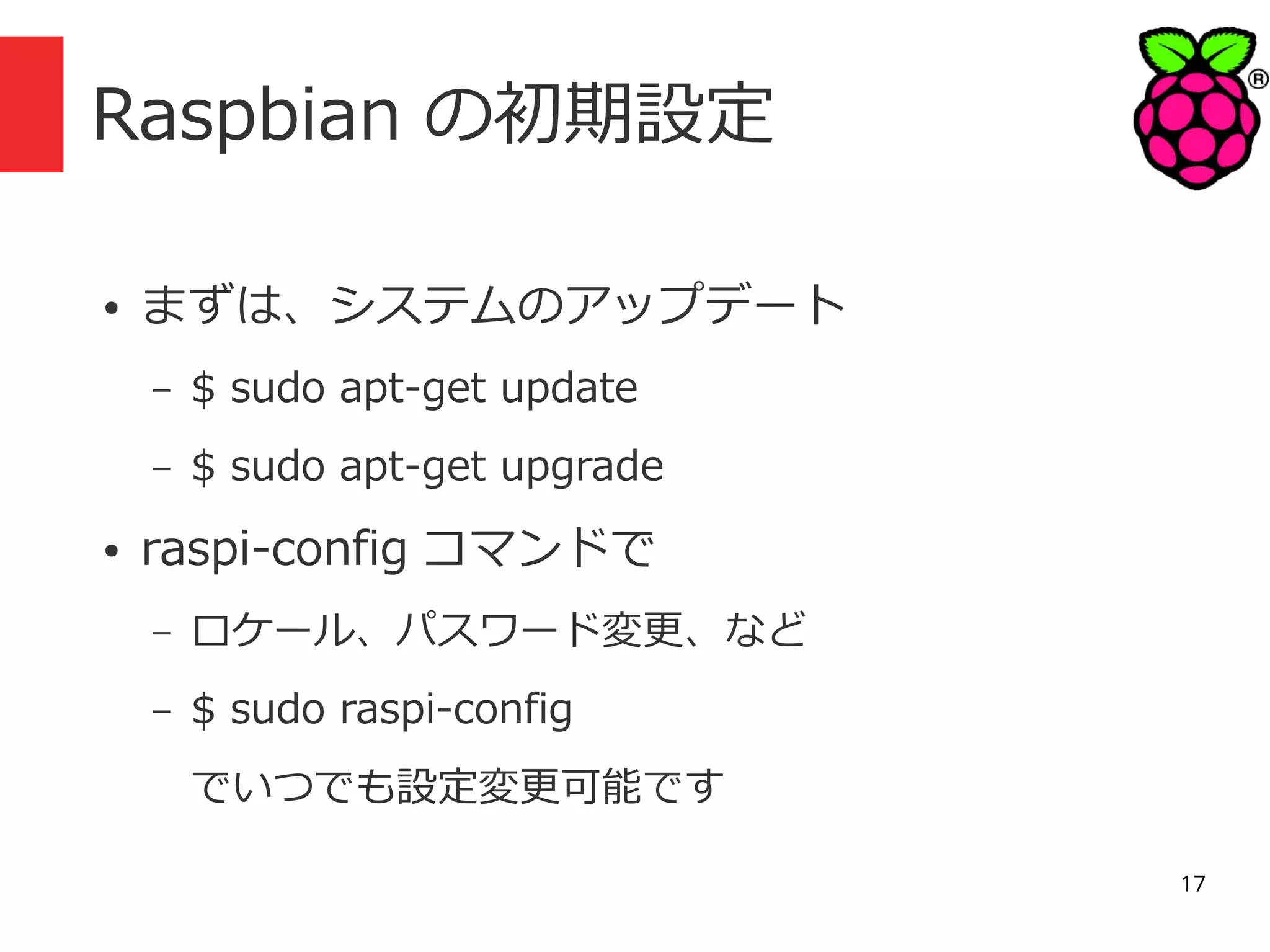 Raspbian の初期設定
●

まずは、システムのアップデート
–
–

●

$ sudo apt-get update
$ sudo apt-get upgrade

raspi-config コマンドで
–

ロケール、パスワード変更、など

–

$ sudo raspi-config
でいつでも設定変更可能です
17

 
