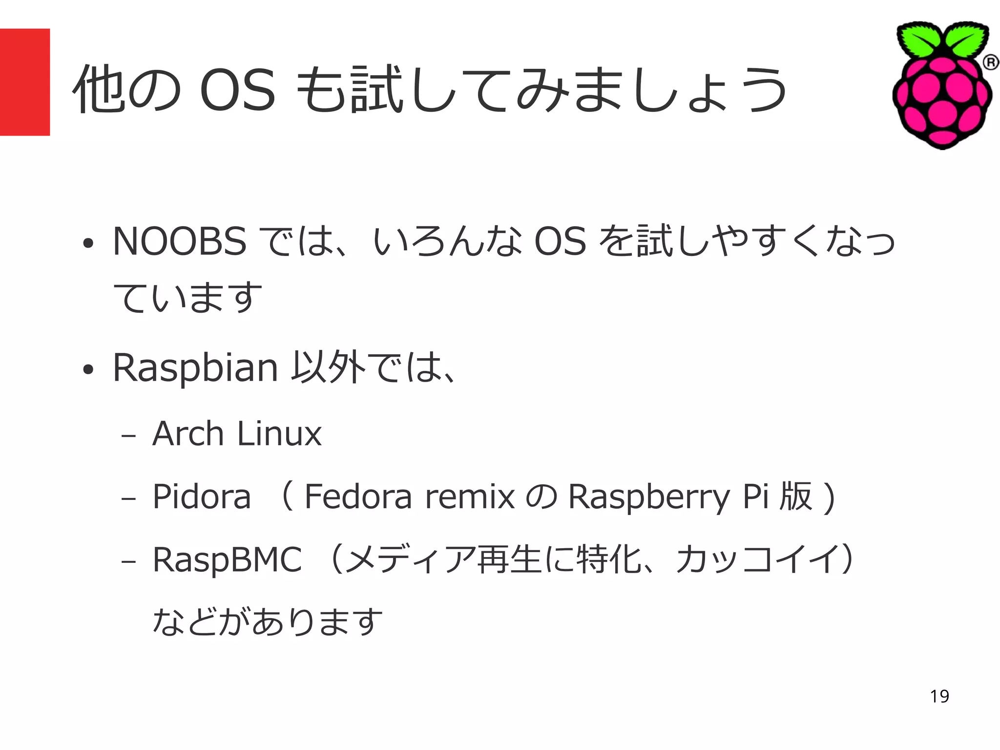 他の OS も試してみましょう
●

●

NOOBS では、いろんな OS を試しやすくなっ
ています
Raspbian 以外では、
–

Arch Linux

–

Pidora （ Fedora remix の Raspberry Pi 版 )

–

RaspBMC （メディア再生に特化、カッコイイ）
などがあります
19

 