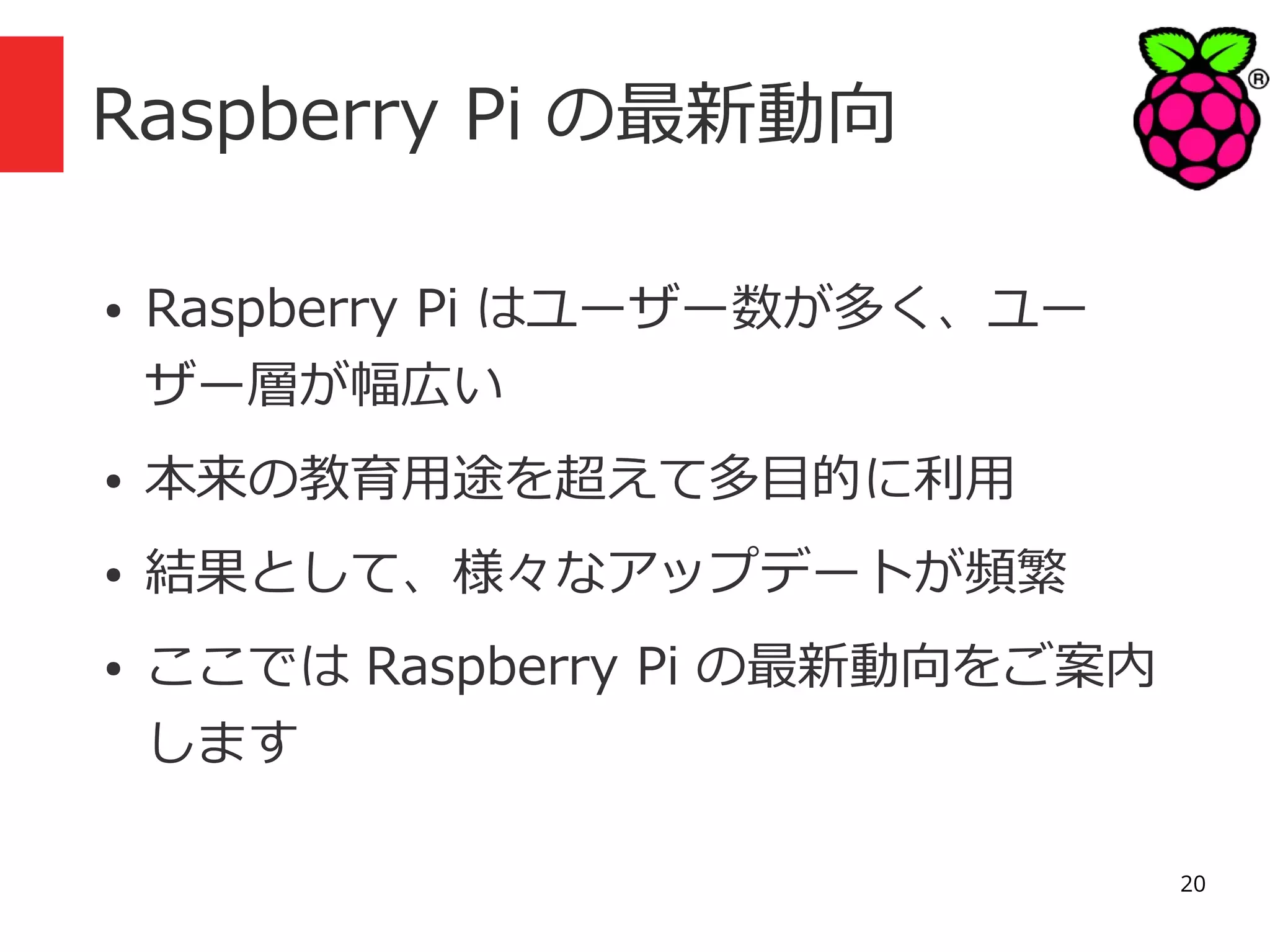 Raspberry Pi の最新動向
●

Raspberry Pi はユーザー数が多く、ユー
ザー層が幅広い

●

本来の教育用途を超えて多目的に利用

●

結果として、様々なアップデートが頻繁

●

ここでは Raspberry Pi の最新動向をご案内
します
20

 