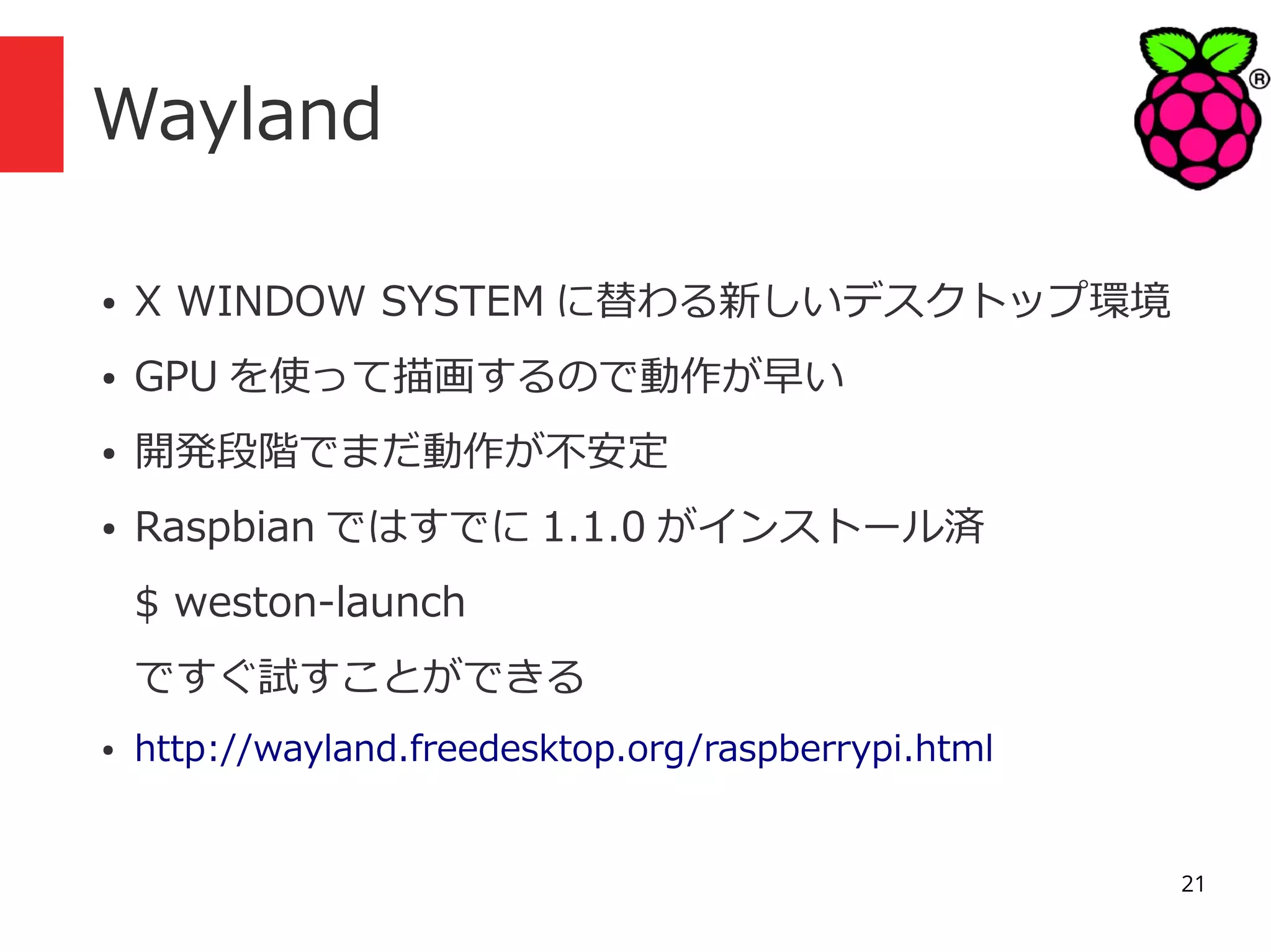 Wayland
●

X WINDOW SYSTEM に替わる新しいデスクトップ環境

●

GPU を使って描画するので動作が早い

●

開発段階でまだ動作が不安定

●

Raspbian ではすでに 1.1.0 がインストール済
$ weston-launch
ですぐ試すことができる

●

http://wayland.freedesktop.org/raspberrypi.html

21

 