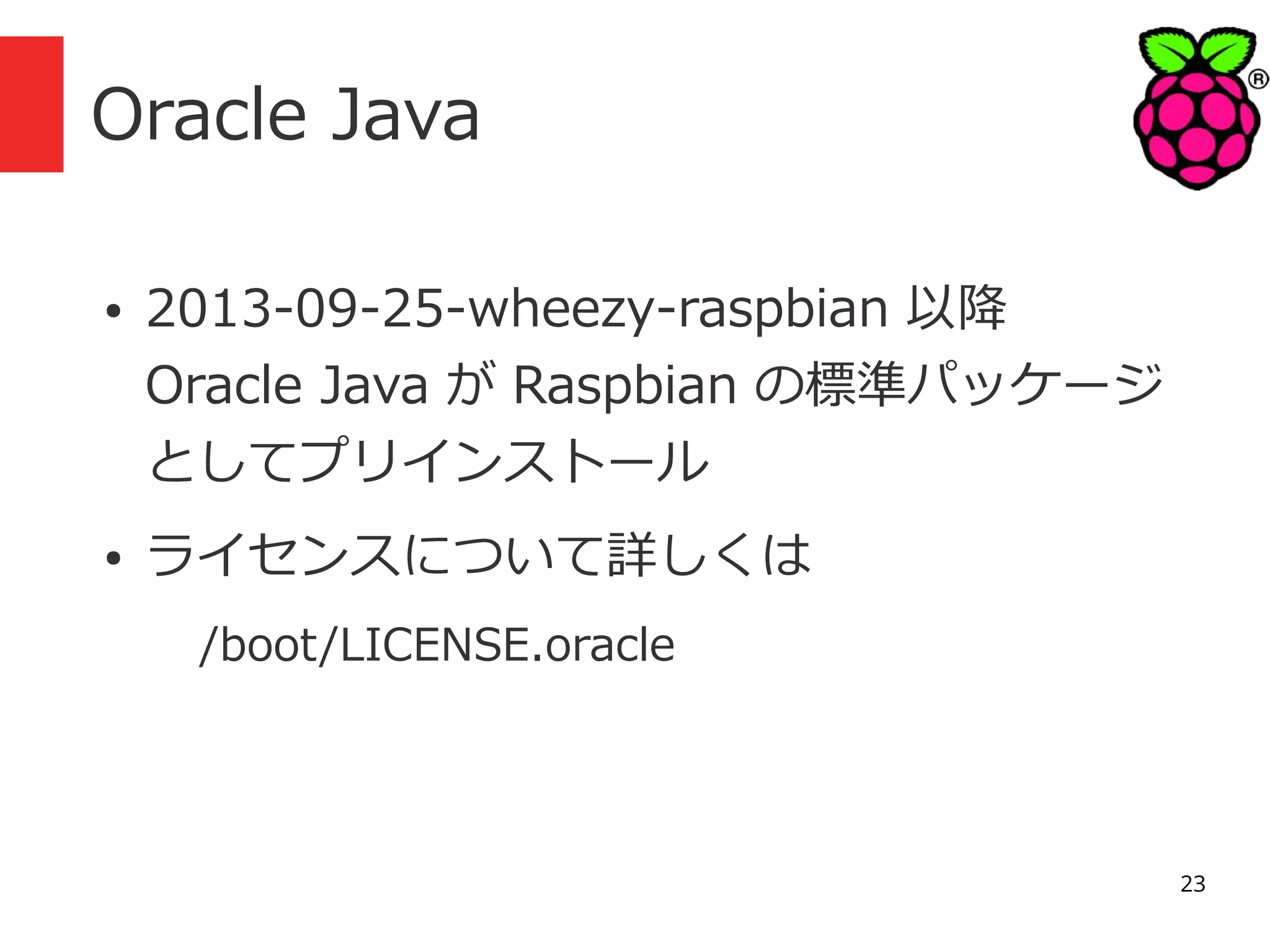 Oracle Java
●

●

2013-09-25-wheezy-raspbian 以降
Oracle Java が Raspbian の標準パッケージ
としてプリインストール
ライセンスについて詳しくは
/boot/LICENSE.oracle

23

 