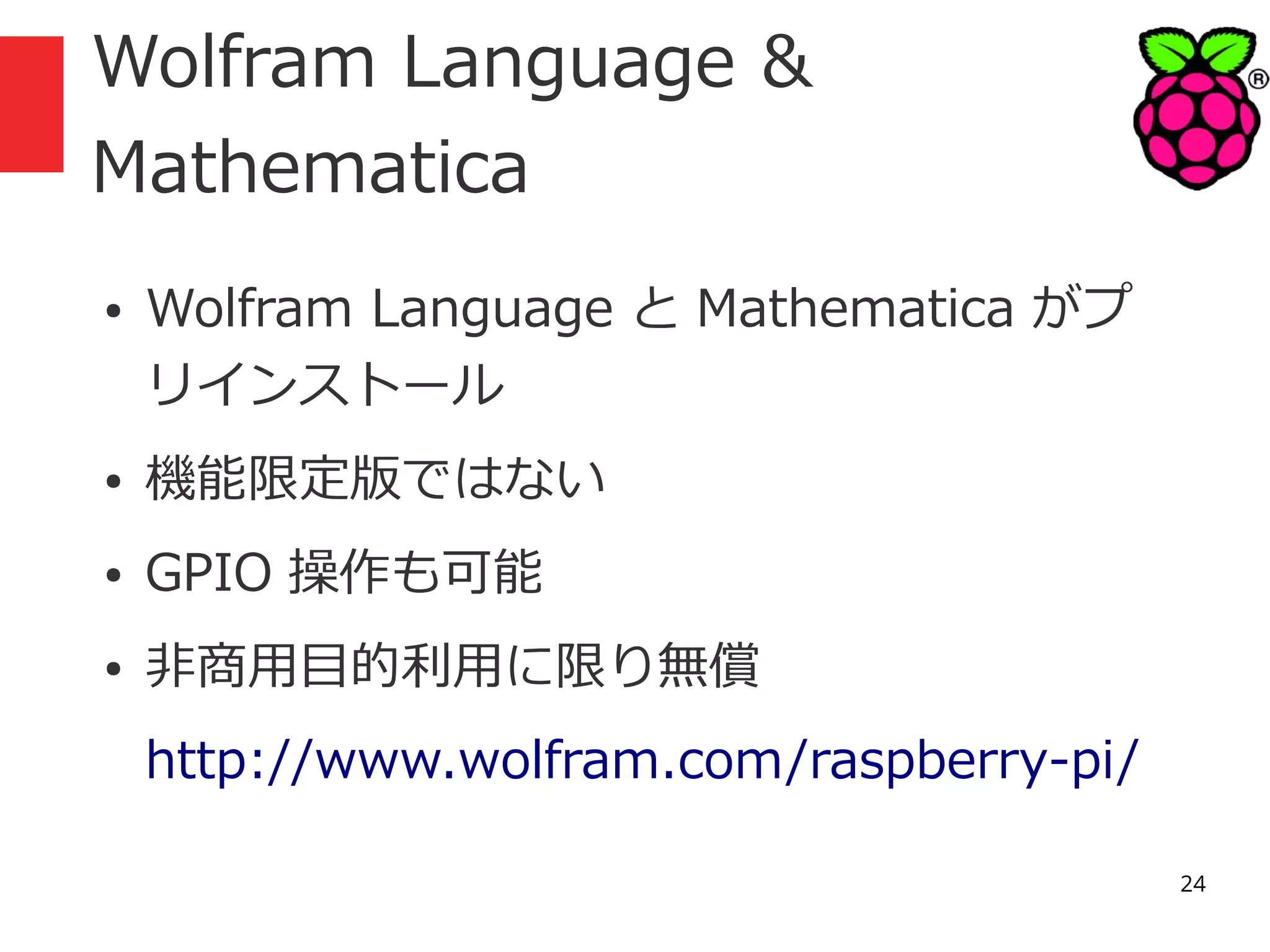 Wolfram Language &
Mathematica
●

Wolfram Language と Mathematica がプ
リインストール

●

機能限定版ではない

●

GPIO 操作も可能

●

非商用目的利用に限り無償
http://www.wolfram.com/raspberry-pi/
24

 