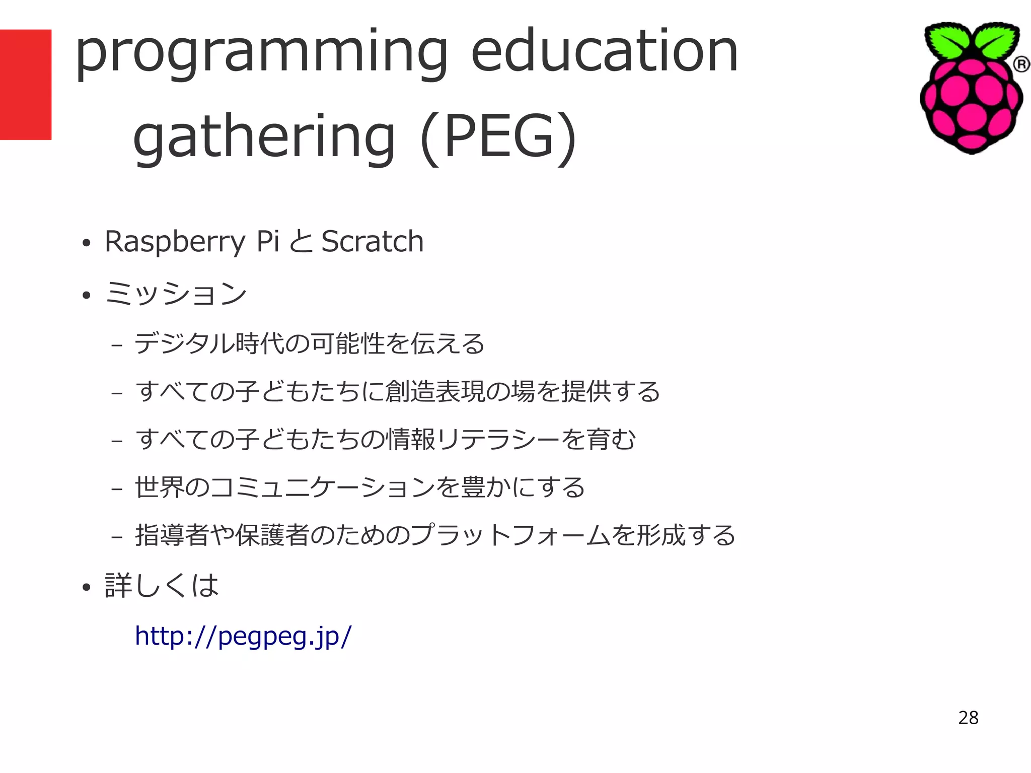 programming education
gathering (PEG)
●

Raspberry Pi と Scratch

●

ミッション
–
–

すべての子どもたちに創造表現の場を提供する

–

すべての子どもたちの情報リテラシーを育む

–

世界のコミュニケーションを豊かにする

–
●

デジタル時代の可能性を伝える

指導者や保護者のためのプラットフォームを形成する

詳しくは
http://pegpeg.jp/
28

 