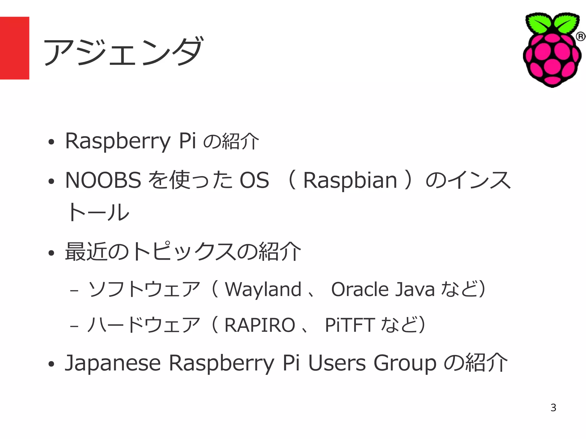 アジェンダ
●

Raspberry Pi の紹介

●

NOOBS を使った OS （ Raspbian ）のインス
トール

●

最近のトピックスの紹介
–
–

●

ソフトウェア（ Wayland 、 Oracle Java など）
ハードウェア（ RAPIRO 、 PiTFT など）

Japanese Raspberry Pi Users Group の紹介
3

 