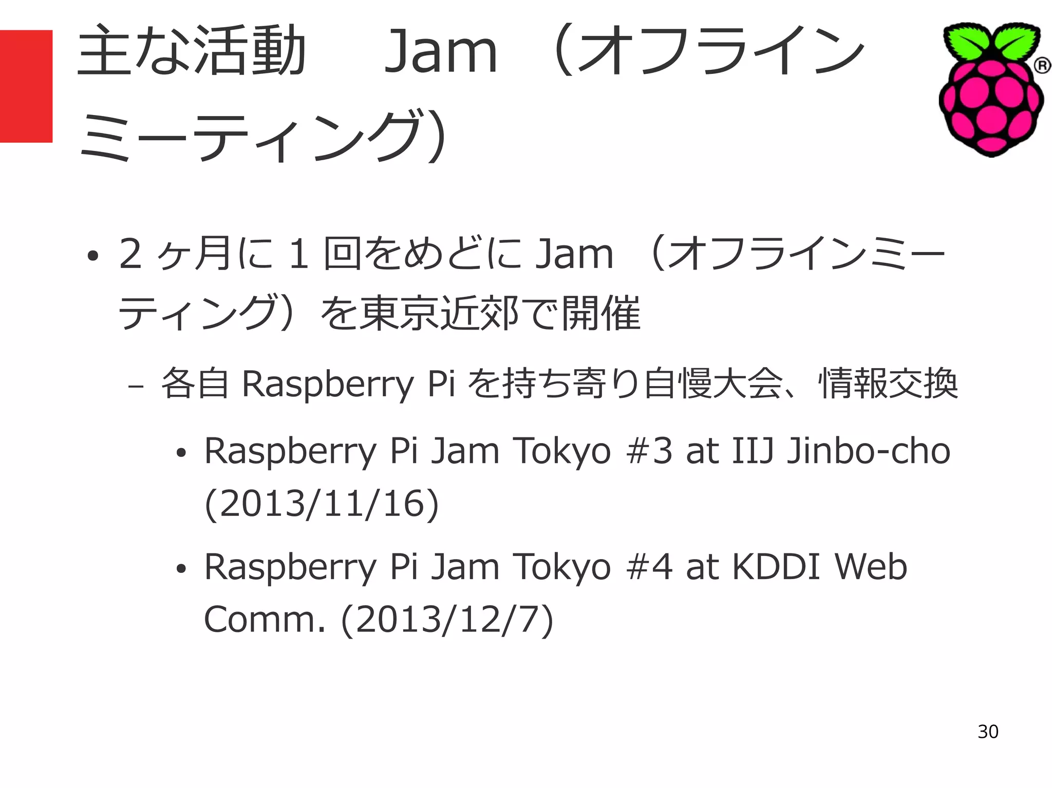 主な活動　 Jam （オフライン
ミーティング）
●

2 ヶ月に 1 回をめどに Jam （オフラインミー
ティング）を東京近郊で開催
–

各自 Raspberry Pi を持ち寄り自慢大会、情報交換
●

●

Raspberry Pi Jam Tokyo #3 at IIJ Jinbo-cho
(2013/11/16)
Raspberry Pi Jam Tokyo #4 at KDDI Web
Comm. (2013/12/7)
30

 