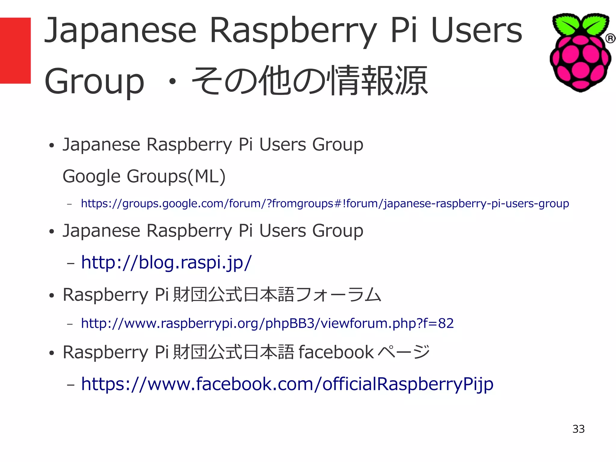 Japanese Raspberry Pi Users
Group ・その他の情報源
●

Japanese Raspberry Pi Users Group
Google Groups(ML)
–

●

Japanese Raspberry Pi Users Group
–

●

http://blog.raspi.jp/

Raspberry Pi 財団公式日本語フォーラム
–

●

https://groups.google.com/forum/?fromgroups#!forum/japanese-raspberry-pi-users-group

http://www.raspberrypi.org/phpBB3/viewforum.php?f=82

Raspberry Pi 財団公式日本語 facebook ページ
–

https://www.facebook.com/officialRaspberryPijp
33

 