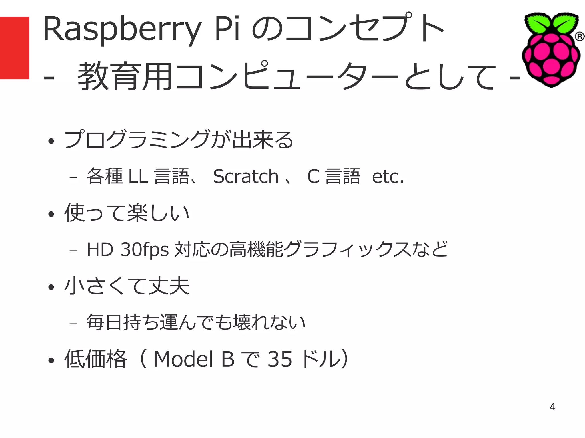 Raspberry Pi のコンセプト
- 教育用コンピューターとして ●

プログラミングが出来る
–

●

使って楽しい
–

●

HD 30fps 対応の高機能グラフィックスなど

小さくて丈夫
–

●

各種 LL 言語、 Scratch 、 C 言語 etc.

毎日持ち運んでも壊れない

低価格（ Model B で 35 ドル）
4

 