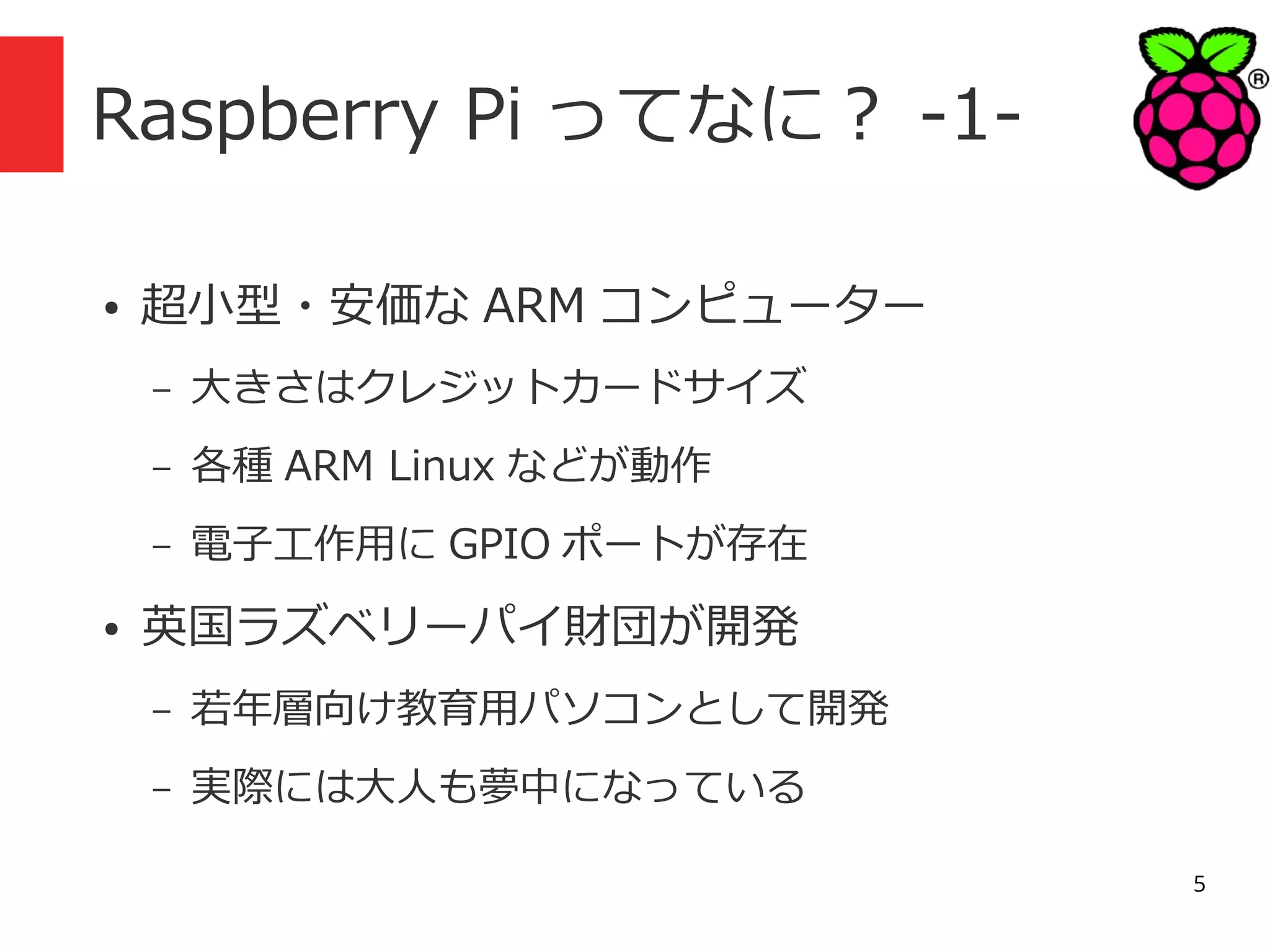 Raspberry Pi ってなに？ -1●

超小型・安価な ARM コンピューター
–
–

各種 ARM Linux などが動作

–
●

大きさはクレジットカードサイズ
電子工作用に GPIO ポートが存在

英国ラズベリーパイ財団が開発
–

若年層向け教育用パソコンとして開発

–

実際には大人も夢中になっている
5

 