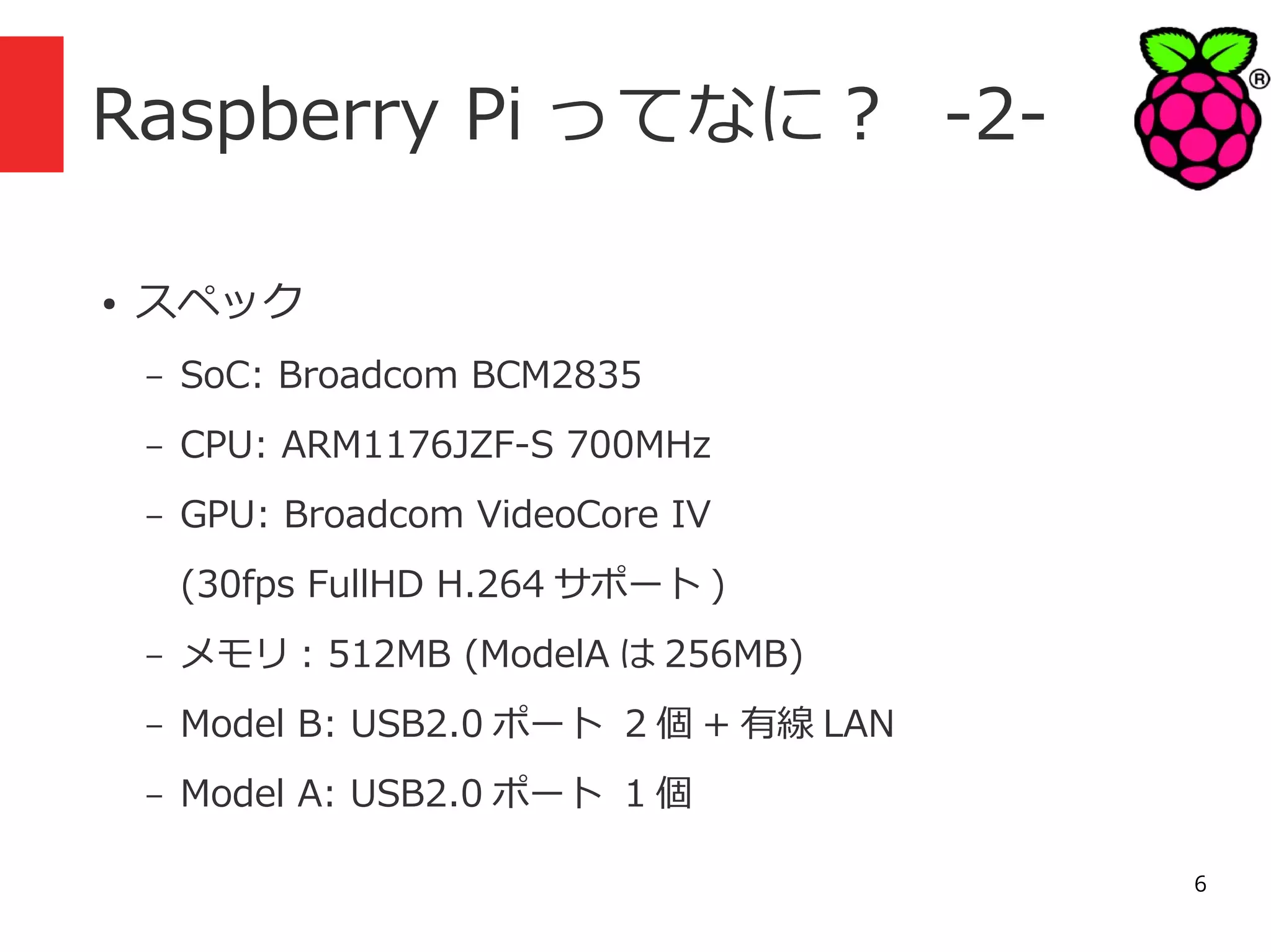 Raspberry Pi ってなに？ -2●

スペック
–

SoC: Broadcom BCM2835

–

CPU: ARM1176JZF-S 700MHz

–

GPU: Broadcom VideoCore IV
(30fps FullHD H.264 サポート )

–

メモリ : 512MB (ModelA は 256MB)

–

Model B: USB2.0 ポート 2 個 + 有線 LAN

–

Model A: USB2.0 ポート 1 個
6

 