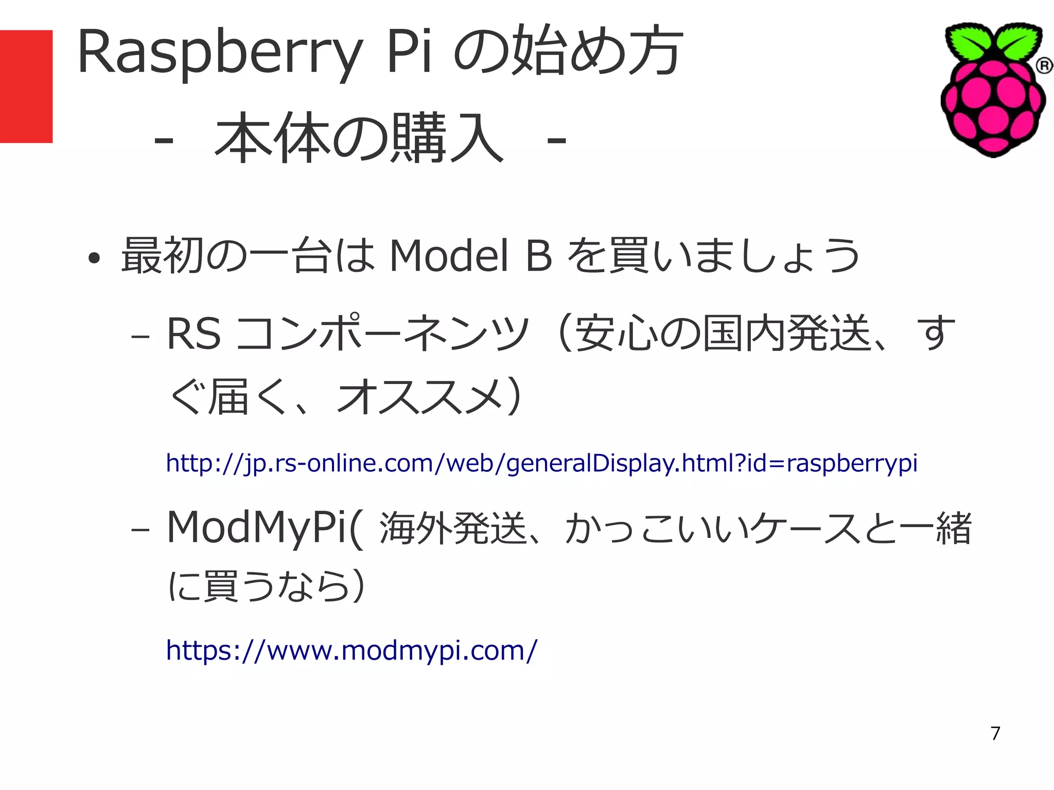 Raspberry Pi の始め方
　 - 本体の購入 ●

最初の一台は Model B を買いましょう
–

RS コンポーネンツ（安心の国内発送、す
ぐ届く、オススメ）
http://jp.rs-online.com/web/generalDisplay.html?id=raspberrypi

–

ModMyPi( 海外発送、かっこいいケースと一緒
に買うなら）

https://www.modmypi.com/
7

 