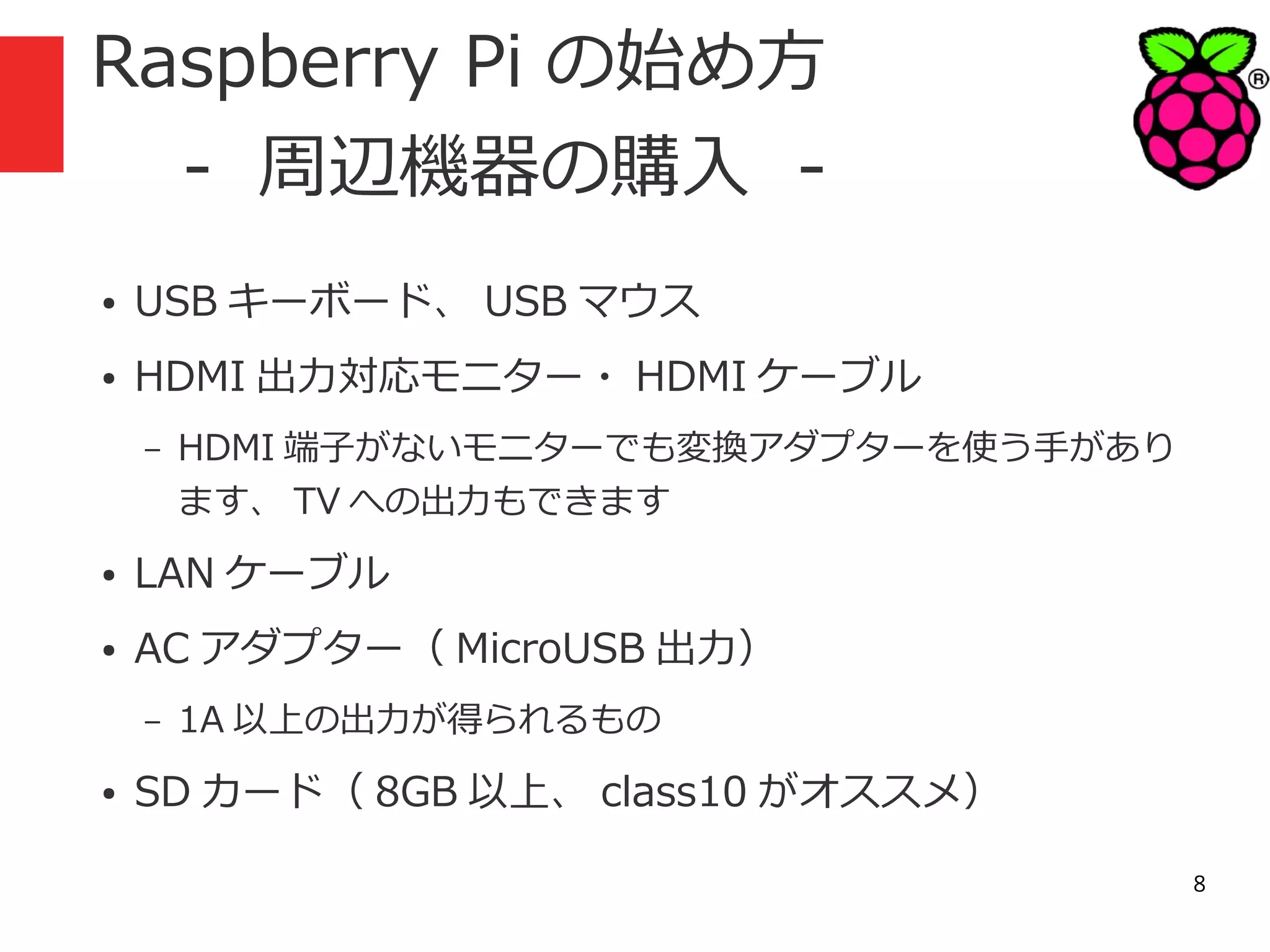 Raspberry Pi の始め方
　 - 周辺機器の購入 ●

USB キーボード、 USB マウス

●

HDMI 出力対応モニター・ HDMI ケーブル
–

HDMI 端子がないモニターでも変換アダプターを使う手があり
ます、 TV への出力もできます

●

LAN ケーブル

●

AC アダプター（ MicroUSB 出力）
–

●

1A 以上の出力が得られるもの

SD カード（ 8GB 以上、 class10 がオススメ）
8

 