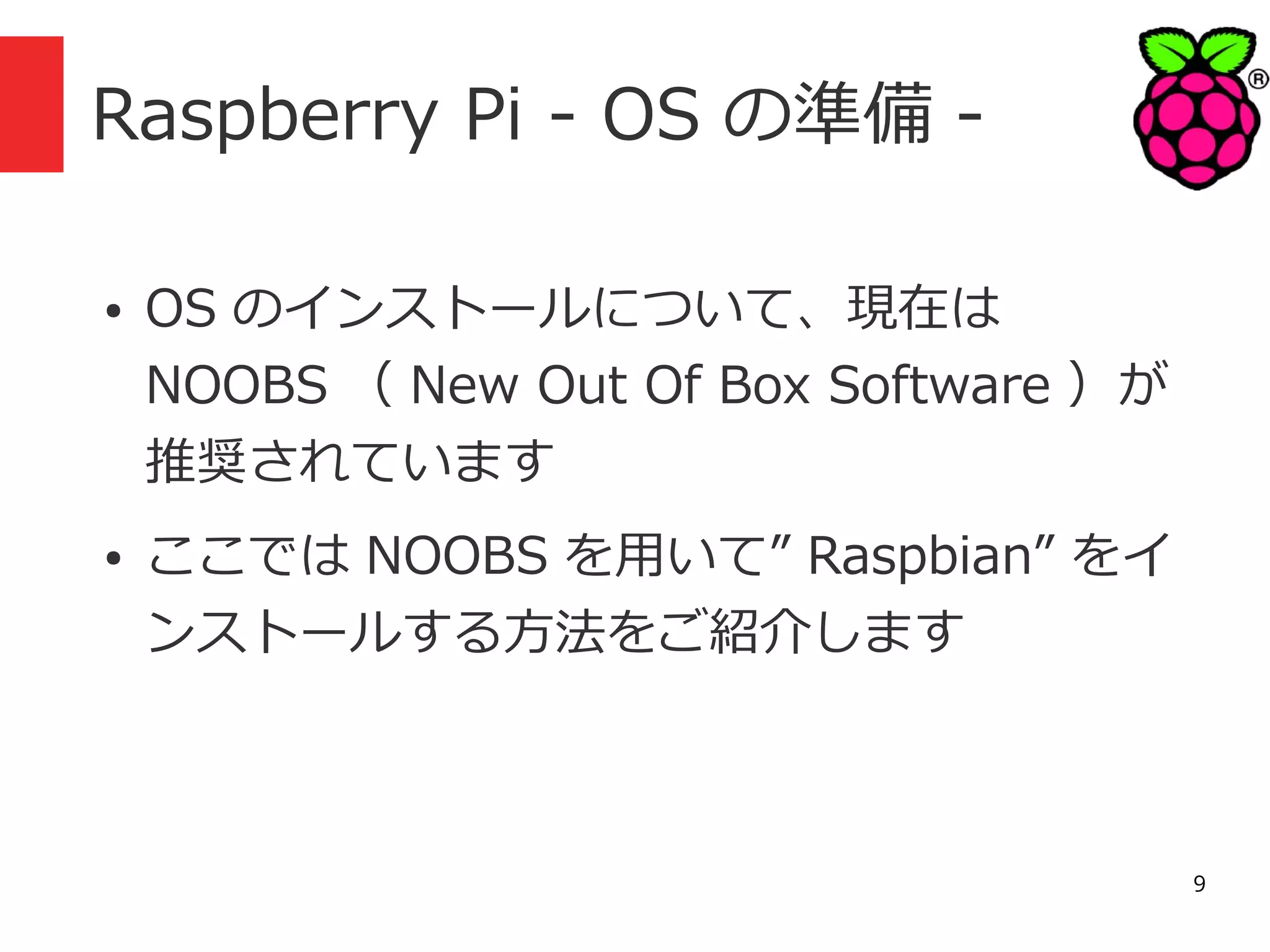 Raspberry Pi - OS の準備 ●

●

OS のインストールについて、現在は
NOOBS （ New Out Of Box Software ）が
推奨されています
ここでは NOOBS を用いて” Raspbian” をイ
ンストールする方法をご紹介します

9

 