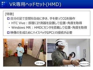VR専用ヘッドセット(HMD)
HTC Vive Windows MR
[特徴]
 自分の足で空間を自由に歩き、手を使ってCGを操作
• HTC Vive：部屋に計測器を設置して位置・角度を取得
• Windows MR : HMDにセンサを搭載して位置・角度を取得
 映像の生成ためにハイスペックなPCとの接続が必要
 