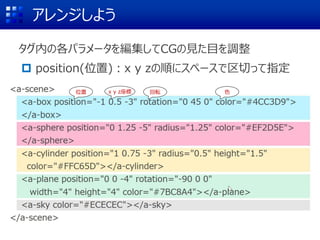 アレンジしよう
タグ内の各パラメータを編集してCGの見た目を調整
 position(位置)：x y zの順にスペースで区切って指定
(0 1.25 -5)
位置 回転 色x y z座標
 