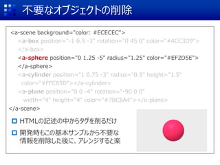 <a-scene background="color: #ECECEC">
<a-box position="-1 0.5 -3" rotation="0 45 0" color="#4CC3D9">
</a-box>
<a-sphere position="0 1.25 -5" radius="1.25" color="#EF2D5E">
</a-sphere>
<a-cylinder position="1 0.75 -3" radius="0.5" height="1.5"
color="#FFC65D"></a-cylinder>
<a-plane position="0 0 -4" rotation="-90 0 0"
width="4" height="4" color="#7BC8A4"></a-plane>
</a-scene>
不要なオブジェクトの削除
 HTMLの記述の中からタグを削るだけ
 開発時もこの基本サンプルから不要な
情報を削除した後に、アレンジすると楽
<a-box position="-1 0.5 -3" rotation="0 45 0" color="#4CC3D9">
</a-box>
<a-sphere position="0 1.25 -5" radius="1.25" color="#EF2D5E">
</a-sphere>
<a-cylinder position="1 0.75 -3" radius="0.5" height="1.5"
color="#FFC65D"></a-cylinder>
<a-plane position="0 0 -4" rotation="-90 0 0"
width="4" height="4" color="#7BC8A4"></a-plane>
 