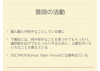 普段の活動
個人個人が好きなことしている感じ
下級生には、何か好きなことを見つけてもらったり、
選択肢を広げてもらったりするために、上級生がいろ
いろなことを教えている
OSCやKOF(Kansai Open Forum)には毎年出ている
 