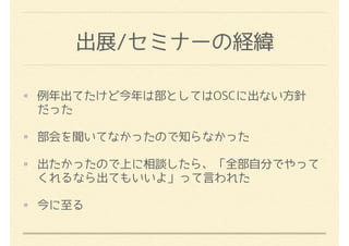 出展/セミナーの経緯
例年出てたけど今年は部としてはOSCに出ない方針
だった
部会を聞いてなかったので知らなかった
出たかったので上に相談したら、「全部自分でやって
くれるなら出てもいいよ」って言われた
今に至る
 