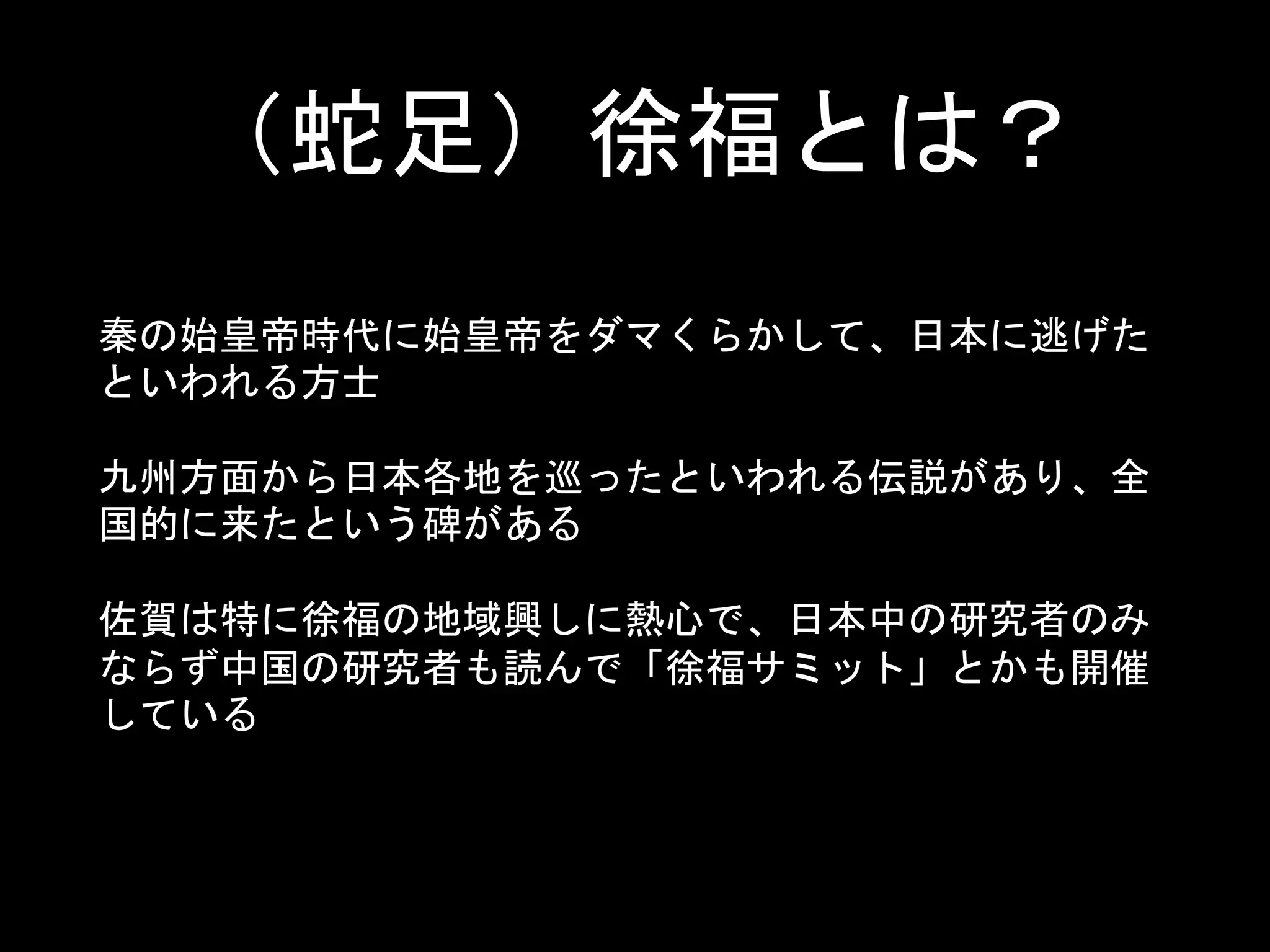 （蛇足）徐福とは？
秦の始皇帝時代に始皇帝をダマくらかして、日本に逃げた
といわれる方士
九州方面から日本各地を巡ったといわれる伝説があり、全
国的に来たという碑がある
佐賀は特に徐福の地域興しに熱心で、日本中の研究者のみ
ならず中国の研究者も読んで「徐福サミット」とかも開催
している
 