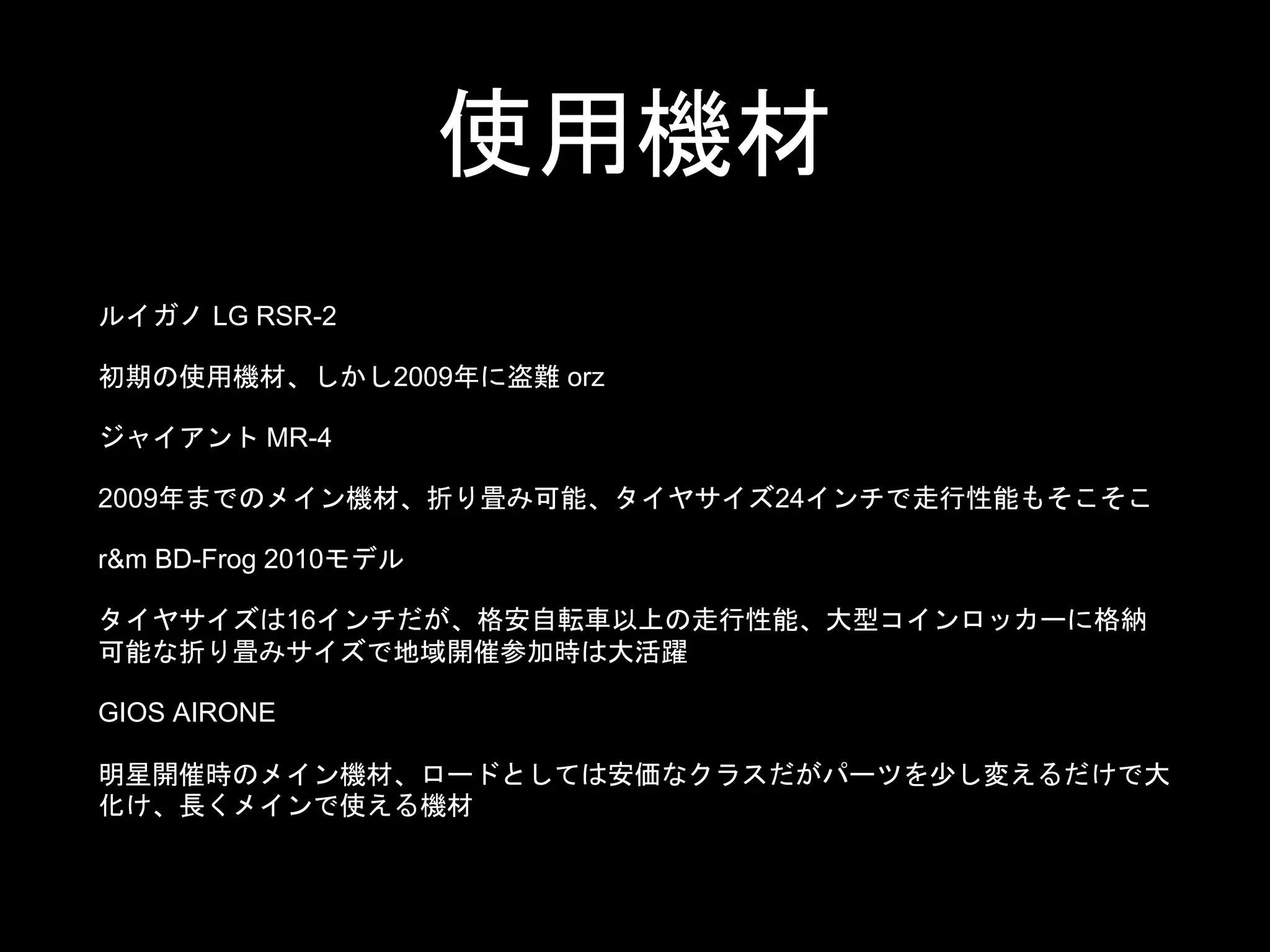 使用機材
ルイガノ LG RSR-2
初期の使用機材、しかし2009年に盗難 orz
ジャイアント MR-4
2009年までのメイン機材、折り畳み可能、タイヤサイズ24インチで走行性能もそこそこ
r&m BD-Frog 2010モデル
タイヤサイズは16インチだが、格安自転車以上の走行性能、大型コインロッカーに格納
可能な折り畳みサイズで地域開催参加時は大活躍
GIOS AIRONE
明星開催時のメイン機材、ロードとしては安価なクラスだがパーツを少し変えるだけで大
化け、長くメインで使える機材
 
