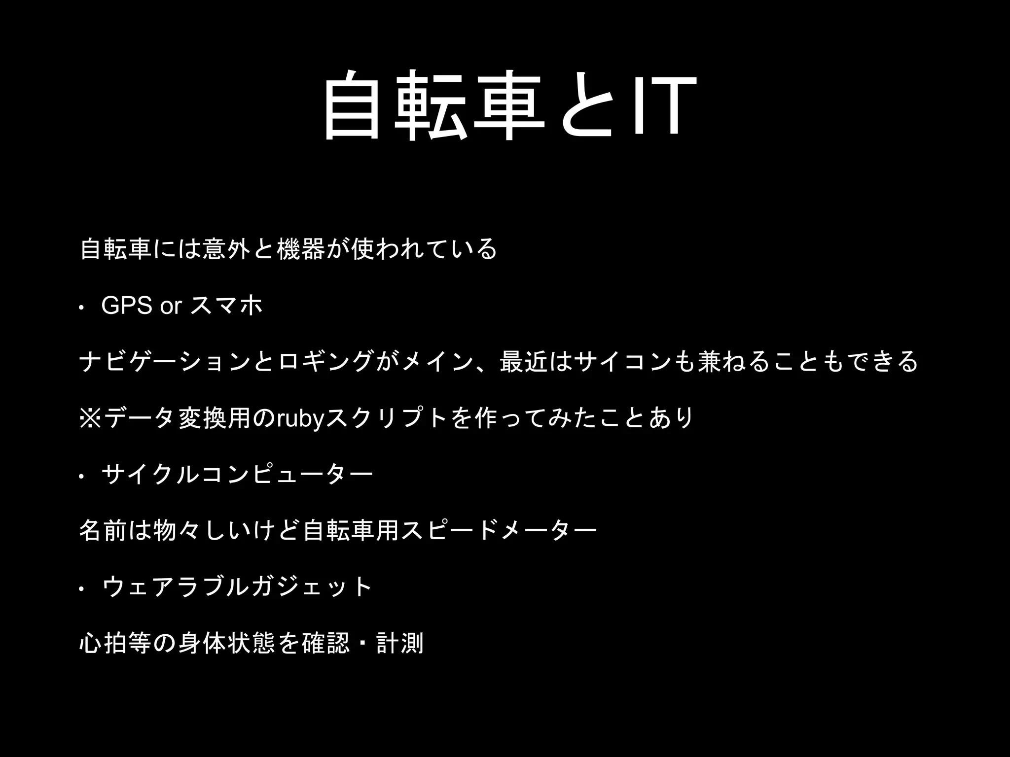 自転車とIT
自転車には意外と機器が使われている
• GPS or スマホ
ナビゲーションとロギングがメイン、最近はサイコンも兼ねることもできる
※データ変換用のrubyスクリプトを作ってみたことあり
• サイクルコンピューター
名前は物々しいけど自転車用スピードメーター
• ウェアラブルガジェット
心拍等の身体状態を確認・計測
 