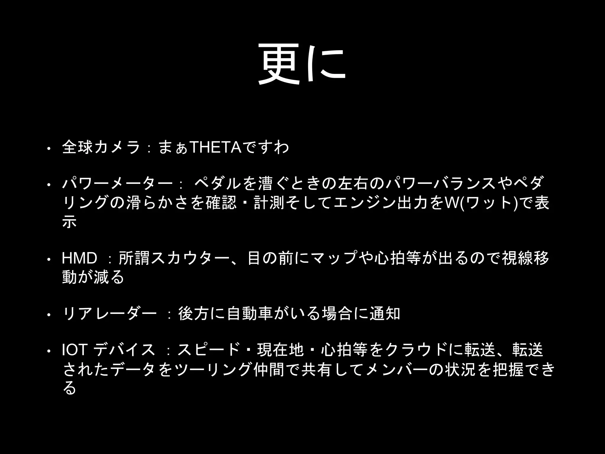 更に
• 全球カメラ：まぁTHETAですわ
• パワーメーター： ペダルを漕ぐときの左右のパワーバランスやペダ
リングの滑らかさを確認・計測そしてエンジン出力をW(ワット)で表
示
• HMD ：所謂スカウター、目の前にマップや心拍等が出るので視線移
動が減る
• リアレーダー ：後方に自動車がいる場合に通知
• IOT デバイス ：スピード・現在地・心拍等をクラウドに転送、転送
されたデータをツーリング仲間で共有してメンバーの状況を把握でき
る
 