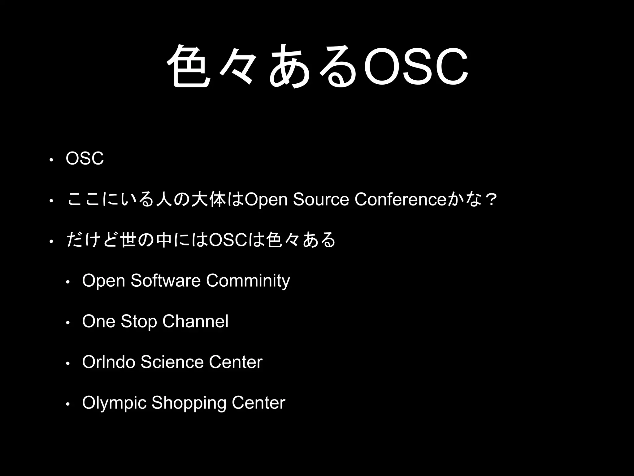 色々あるOSC
• OSC
• ここにいる人の大体はOpen Source Conferenceかな？
• だけど世の中にはOSCは色々ある
• Open Software Comminity
• One Stop Channel
• Orlndo Science Center
• Olympic Shopping Center
 