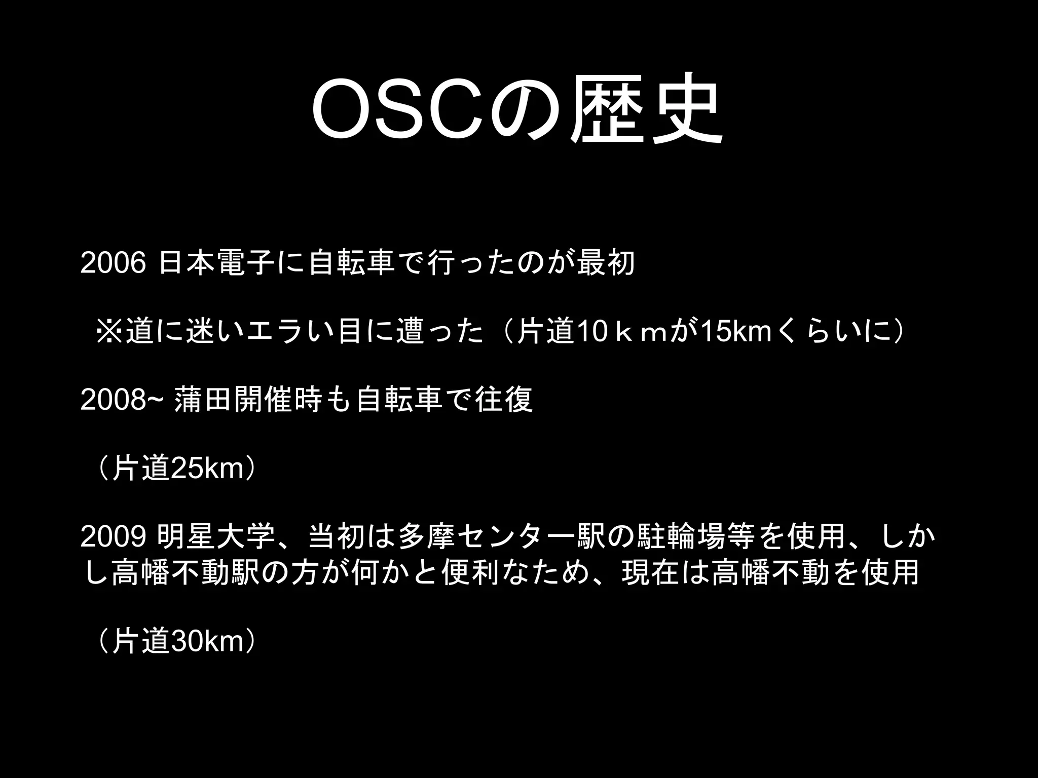 OSCの歴史
2006 日本電子に自転車で行ったのが最初
※道に迷いエラい目に遭った（片道10ｋｍが15kmくらいに）
2008~ 蒲田開催時も自転車で往復
（片道25km）
2009 明星大学、当初は多摩センター駅の駐輪場等を使用、しか
し高幡不動駅の方が何かと便利なため、現在は高幡不動を使用
（片道30km）
 