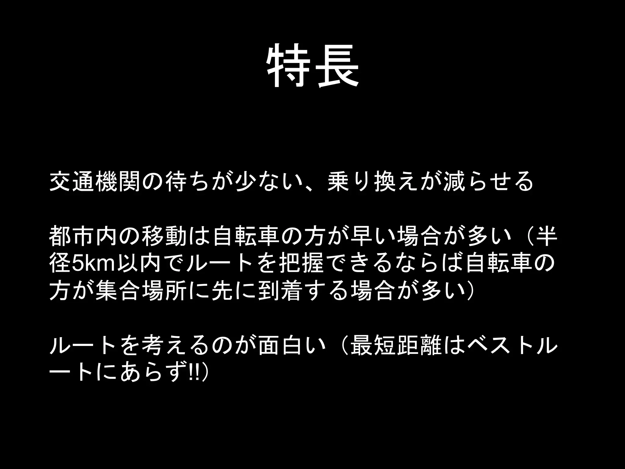 特長
交通機関の待ちが少ない、乗り換えが減らせる
都市内の移動は自転車の方が早い場合が多い（半
径5km以内でルートを把握できるならば自転車の
方が集合場所に先に到着する場合が多い）
ルートを考えるのが面白い（最短距離はベストル
ートにあらず!!）
 