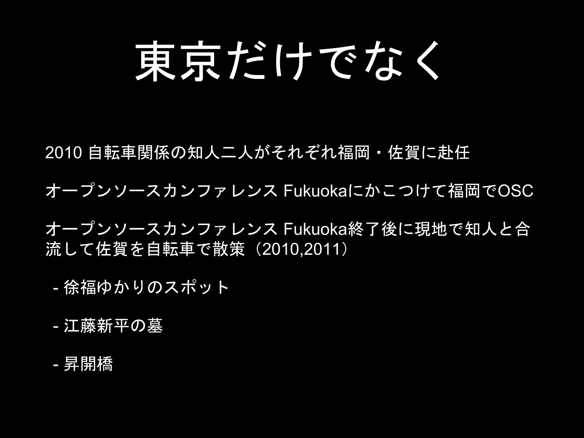 東京だけでなく
2010 自転車関係の知人二人がそれぞれ福岡・佐賀に赴任
オープンソースカンファレンス Fukuokaにかこつけて福岡でOSC
オープンソースカンファレンス Fukuoka終了後に現地で知人と合
流して佐賀を自転車で散策（2010,2011）
- 徐福ゆかりのスポット
- 江藤新平の墓
- 昇開橋
 