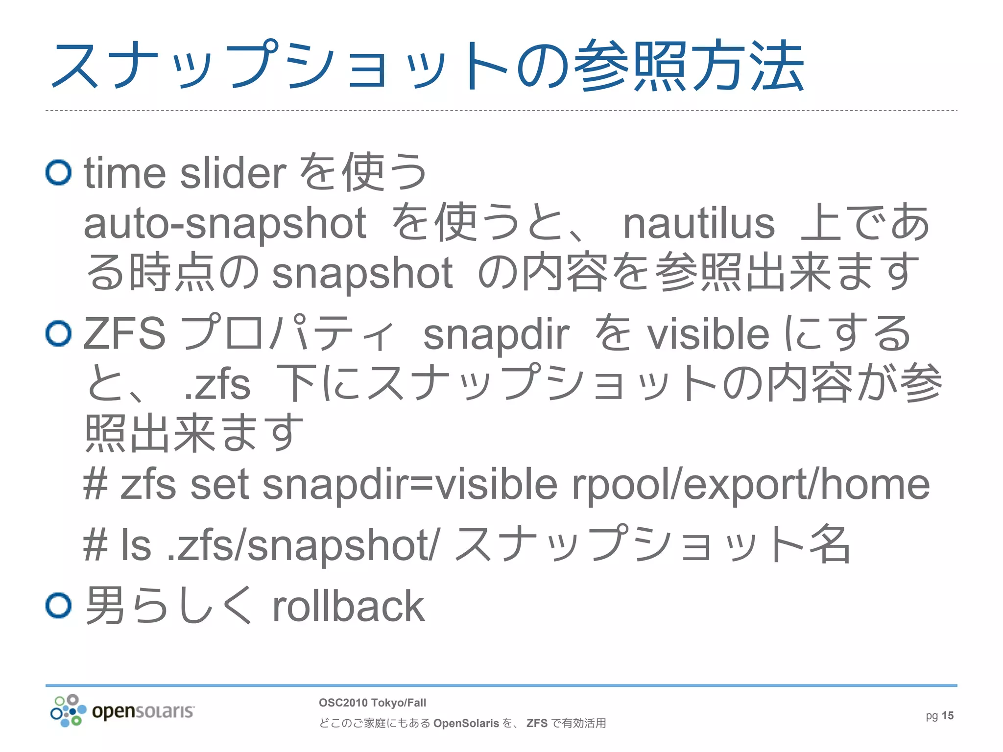 スナップショットの参照方法
time slider を使う
auto-snapshot を使うと、 nautilus 上であ
る時点の snapshot の内容を参照出来ます
ZFS プロパティ snapdir を visible にする
と、 .zfs 下にスナップショットの内容が参
照出来ます
# zfs set snapdir=visible rpool/export/home
# ls .zfs/snapshot/ スナップショット名
男らしく rollback
           OSC2010 Tokyo/Fall
                                                 pg 15
           どこのご家庭にもある OpenSolaris を、 ZFS で有効活用
 