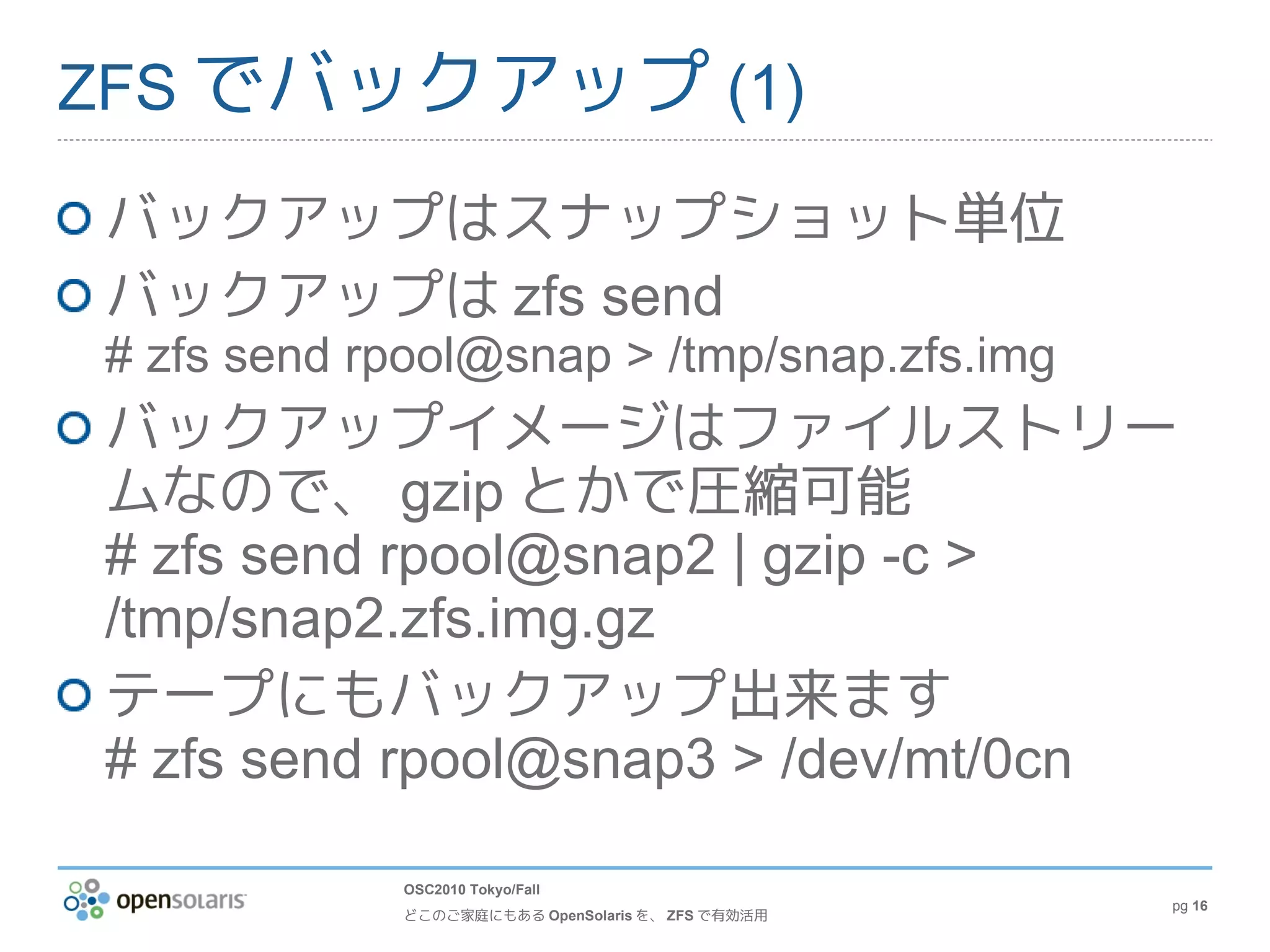 ZFS でバックアップ (1)

バックアップはスナップショット単位
バックアップは zfs send
# zfs send rpool@snap > /tmp/snap.zfs.img
バックアップイメージはファイルストリー
ムなので、 gzip とかで圧縮可能
# zfs send rpool@snap2 | gzip -c >
/tmp/snap2.zfs.img.gz
テープにもバックアップ出来ます
# zfs send rpool@snap3 > /dev/mt/0cn

            OSC2010 Tokyo/Fall
                                                  pg 16
            どこのご家庭にもある OpenSolaris を、 ZFS で有効活用
 