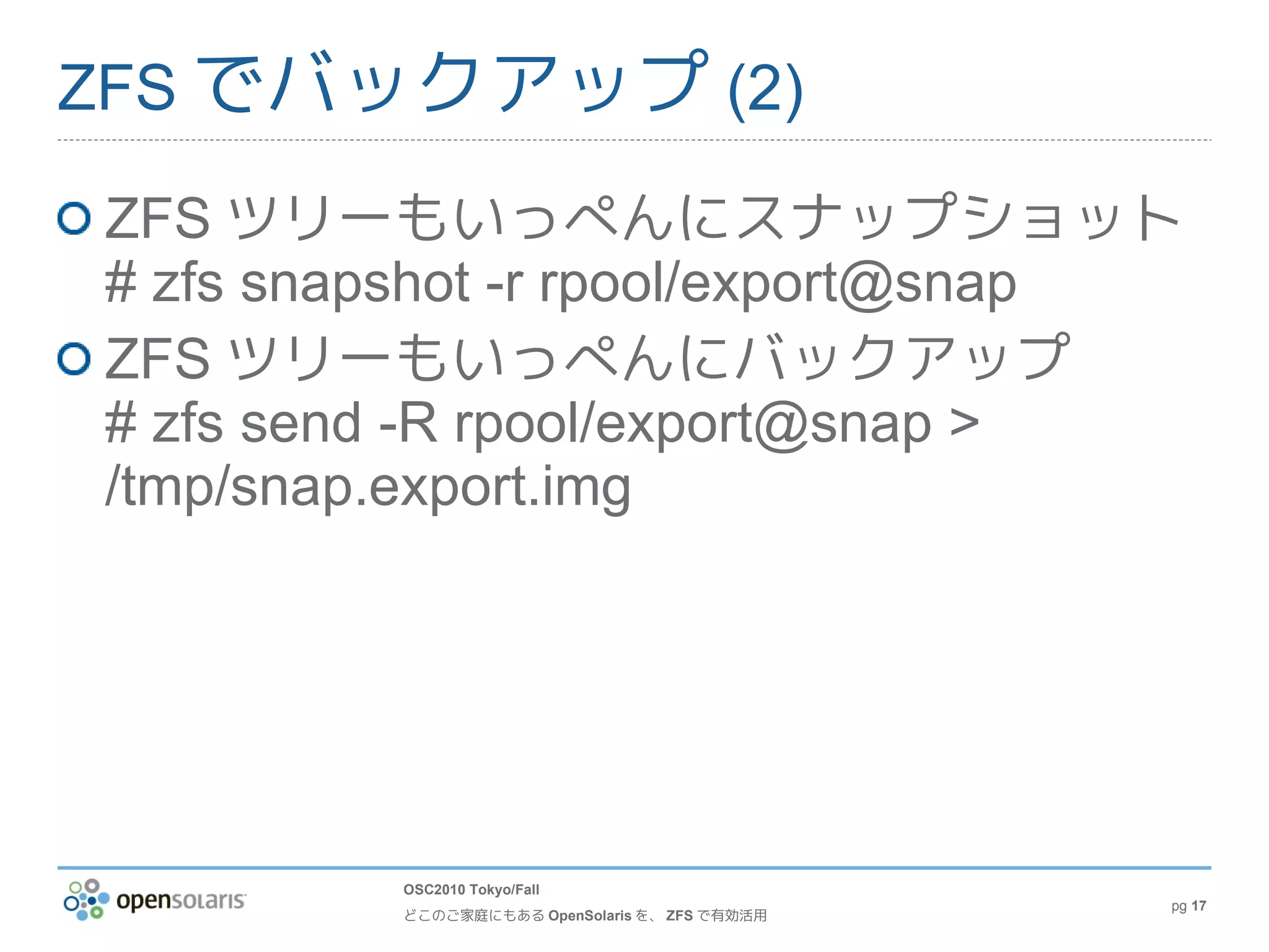 ZFS でバックアップ (2)

ZFS ツリーもいっぺんにスナップショット
# zfs snapshot -r rpool/export@snap
ZFS ツリーもいっぺんにバックアップ
# zfs send -R rpool/export@snap >
/tmp/snap.export.img




         OSC2010 Tokyo/Fall
                                               pg 17
         どこのご家庭にもある OpenSolaris を、 ZFS で有効活用
 