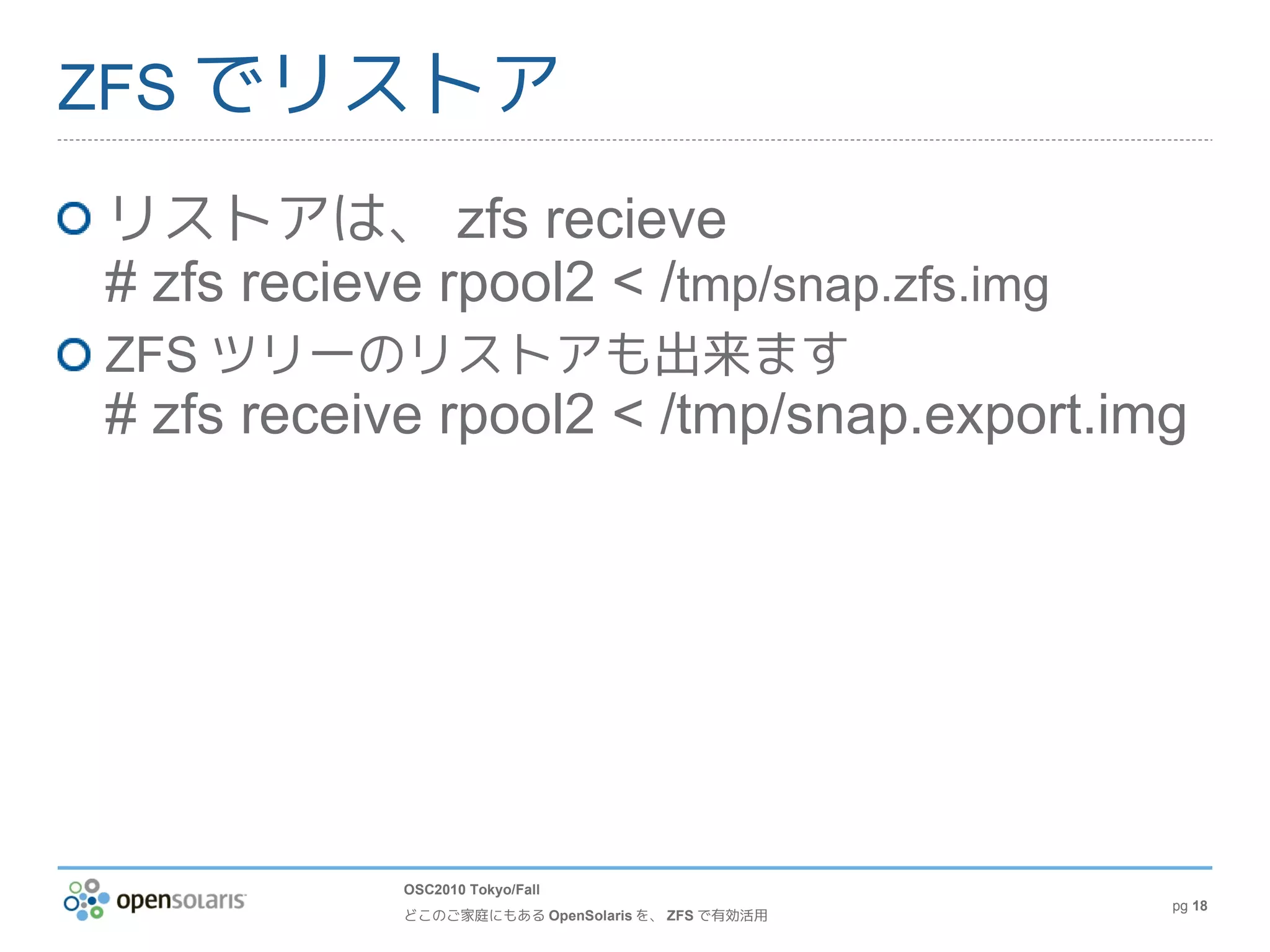 ZFS でリストア

リストアは、 zfs recieve
# zfs recieve rpool2 < /tmp/snap.zfs.img
ZFS ツリーのリストアも出来ます
# zfs receive rpool2 < /tmp/snap.export.img




            OSC2010 Tokyo/Fall
                                                  pg 18
            どこのご家庭にもある OpenSolaris を、 ZFS で有効活用
 