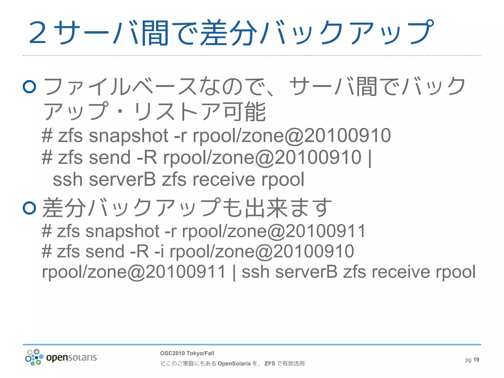 ２サーバ間で差分バックアップ
ファイルベースなので、サーバ間でバック
アップ・リストア可能
# zfs snapshot -r rpool/zone@20100910
# zfs send -R rpool/zone@20100910 |
 ssh serverB zfs receive rpool
差分バックアップも出来ます
# zfs snapshot -r rpool/zone@20100911
# zfs send -R -i rpool/zone@20100910
rpool/zone@20100911 | ssh serverB zfs receive rpool



             OSC2010 Tokyo/Fall
                                                   pg 19
             どこのご家庭にもある OpenSolaris を、 ZFS で有効活用
 