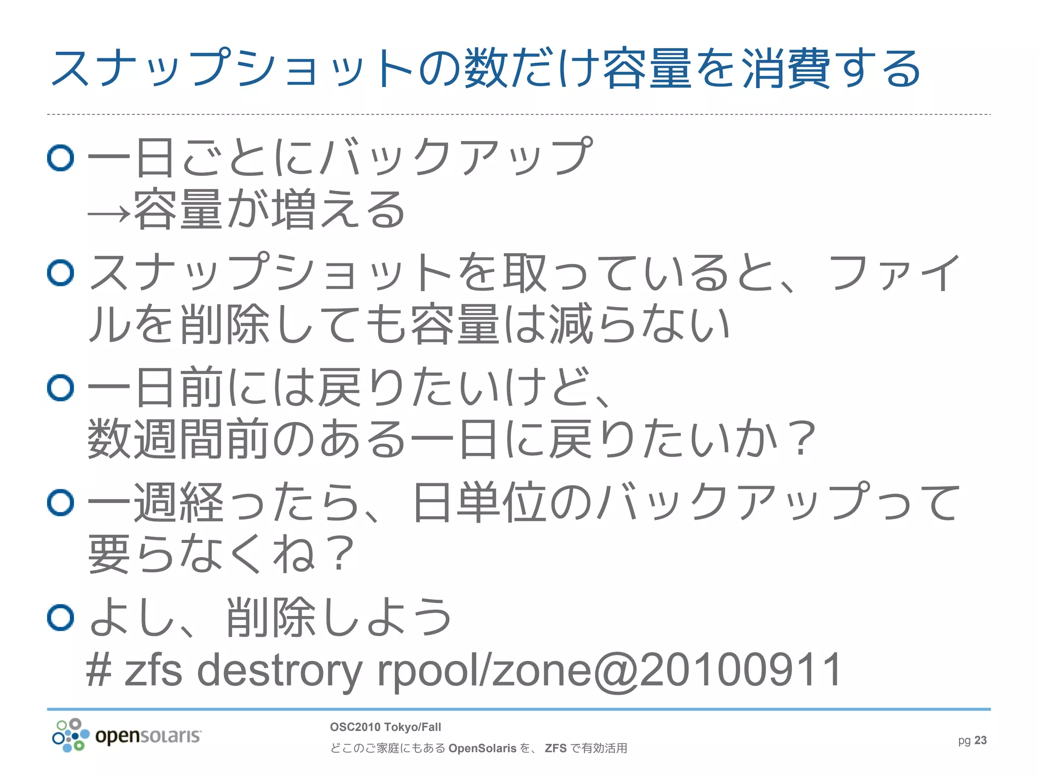 スナップショットの数だけ容量を消費する
一日ごとにバックアップ
→容量が増える
スナップショットを取っていると、ファイ
ルを削除しても容量は減らない
一日前には戻りたいけど、
数週間前のある一日に戻りたいか？
一週経ったら、日単位のバックアップって
要らなくね？
よし、削除しよう
# zfs destrory rpool/zone@20100911
         OSC2010 Tokyo/Fall
                                               pg 23
         どこのご家庭にもある OpenSolaris を、 ZFS で有効活用
 