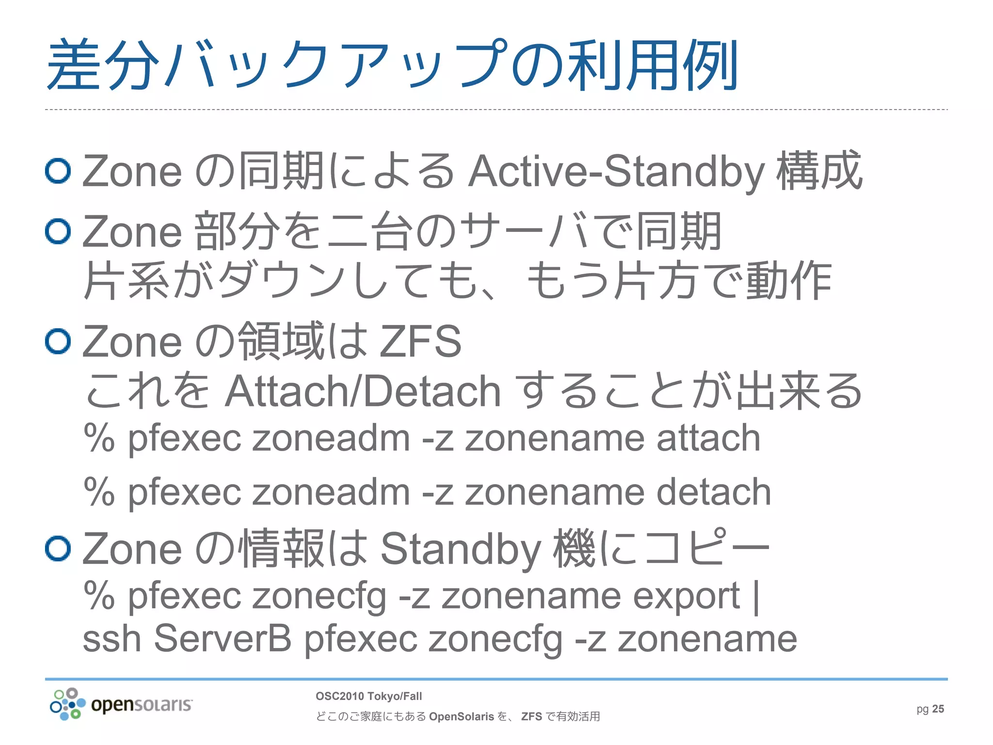 差分バックアップの利用例
Zone の同期による Active-Standby 構成
Zone 部分を二台のサーバで同期
片系がダウンしても、もう片方で動作
Zone の領域は ZFS
これを Attach/Detach することが出来る
% pfexec zoneadm -z zonename attach
% pfexec zoneadm -z zonename detach
Zone の情報は Standby 機にコピー
% pfexec zonecfg -z zonename export |
ssh ServerB pfexec zonecfg -z zonename
            OSC2010 Tokyo/Fall
                                                  pg 25
            どこのご家庭にもある OpenSolaris を、 ZFS で有効活用
 