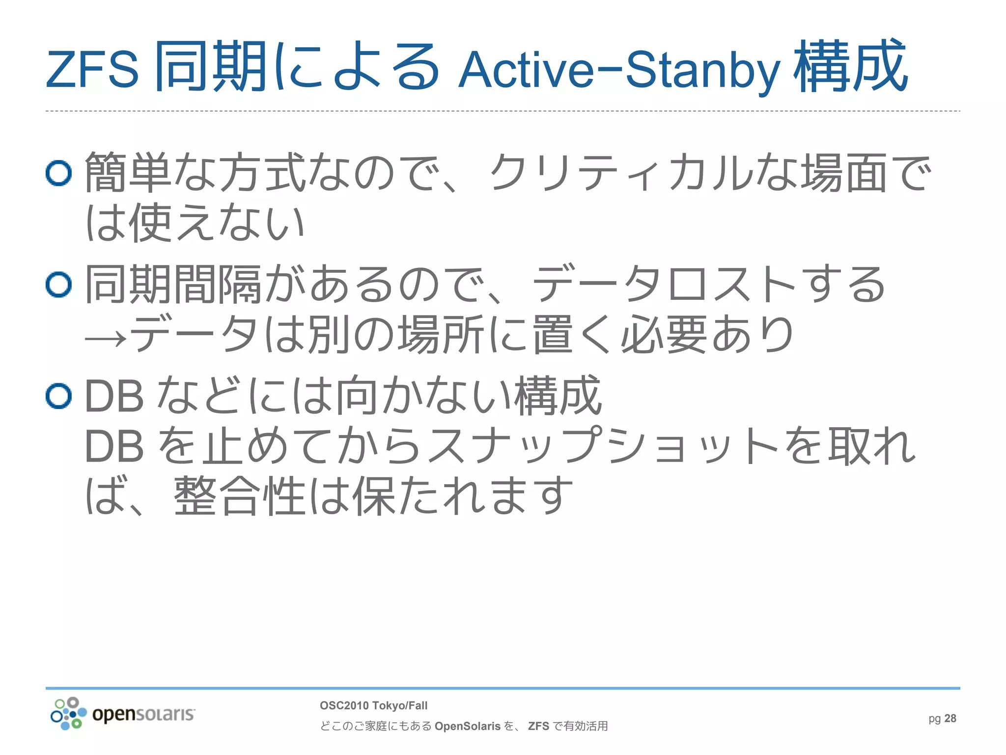 ZFS 同期による Active−Stanby 構成

 簡単な方式なので、クリティカルな場面で
 は使えない
 同期間隔があるので、データロストする
 →データは別の場所に置く必要あり
 DB などには向かない構成
 DB を止めてからスナップショットを取れ
 ば、整合性は保たれます



        OSC2010 Tokyo/Fall
                                              pg 28
        どこのご家庭にもある OpenSolaris を、 ZFS で有効活用
 