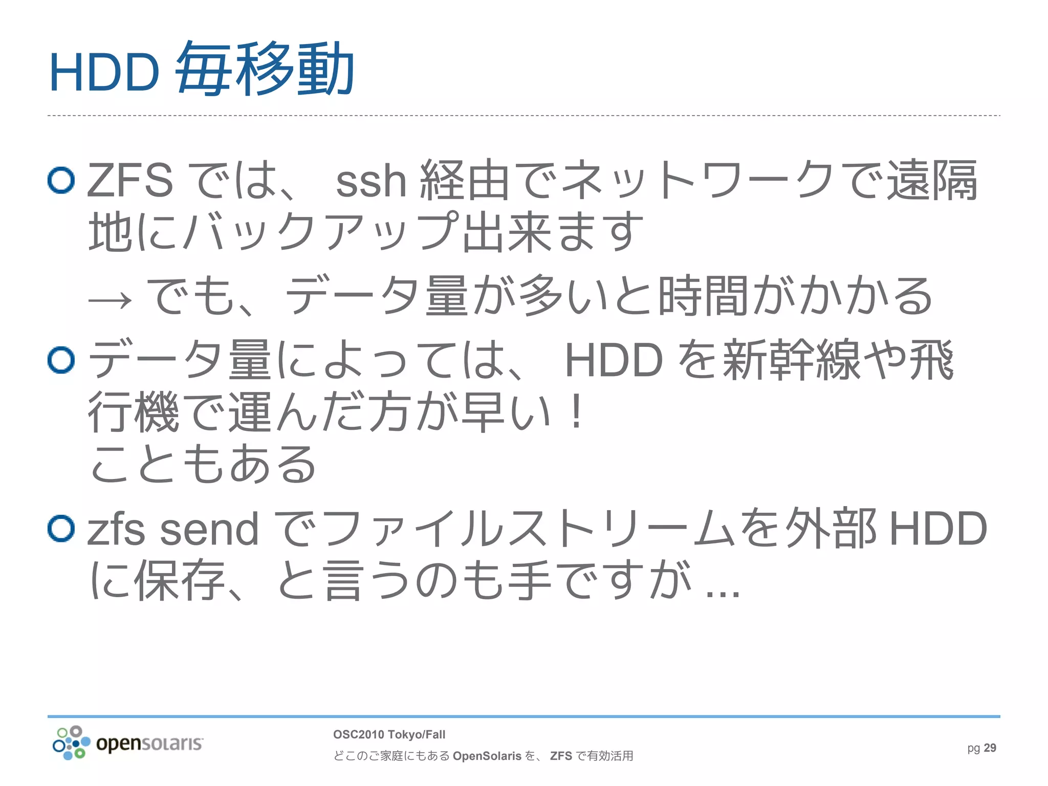 HDD 毎移動

ZFS では、 ssh 経由でネットワークで遠隔
地にバックアップ出来ます
→ でも、データ量が多いと時間がかかる
データ量によっては、 HDD を新幹線や飛
行機で運んだ方が早い！
こともある
zfs send でファイルストリームを外部 HDD
に保存、と言うのも手ですが ...


       OSC2010 Tokyo/Fall
                                             pg 29
       どこのご家庭にもある OpenSolaris を、 ZFS で有効活用
 