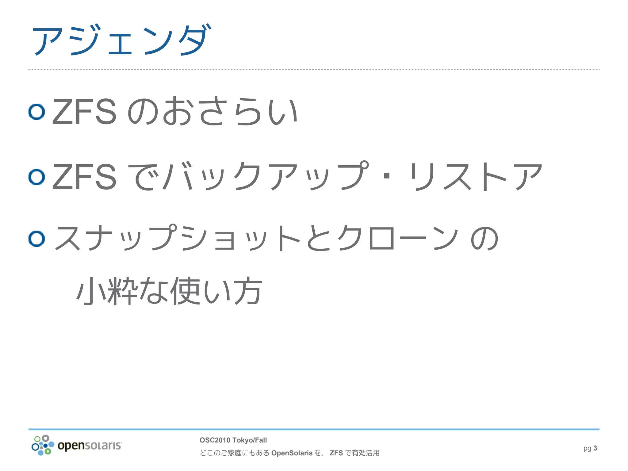 アジェンダ
ZFS のおさらい
ZFS でバックアップ・リストア
スナップショットとクローン の
 小粋な使い方



     OSC2010 Tokyo/Fall
                                           pg 3
     どこのご家庭にもある OpenSolaris を、 ZFS で有効活用
 