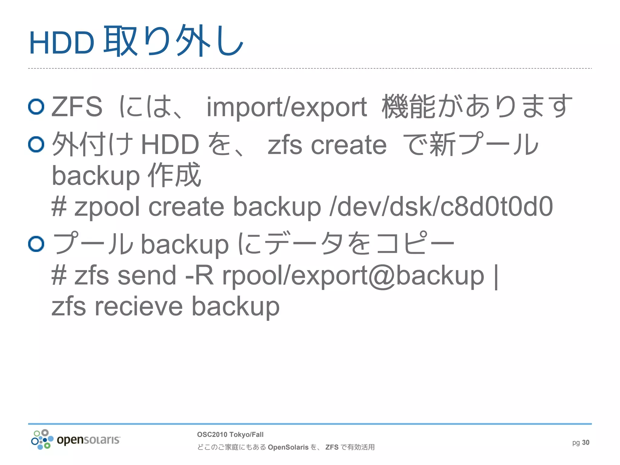 HDD 取り外し

ZFS には、 import/export 機能があります
外付け HDD を、 zfs create で新プール
backup 作成
# zpool create backup /dev/dsk/c8d0t0d0
プール backup にデータをコピー
# zfs send -R rpool/export@backup |
zfs recieve backup



          OSC2010 Tokyo/Fall
                                                pg 30
          どこのご家庭にもある OpenSolaris を、 ZFS で有効活用
 