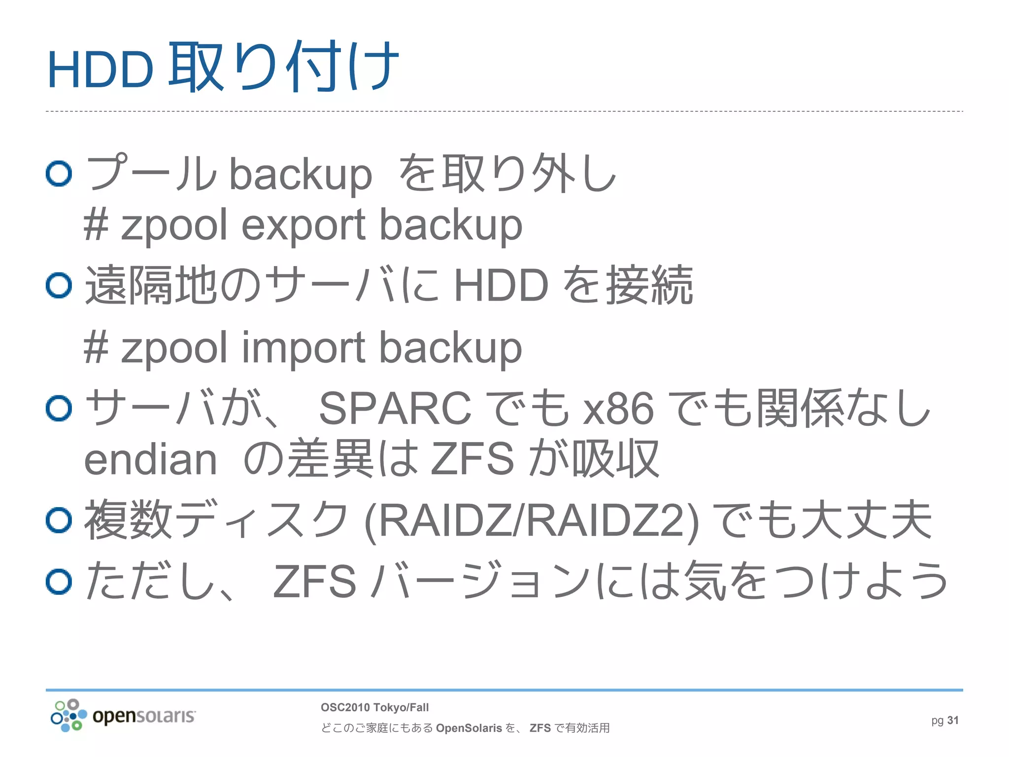 HDD 取り付け

プール backup を取り外し
# zpool export backup
遠隔地のサーバに HDD を接続
# zpool import backup
サーバが、 SPARC でも x86 でも関係なし
endian の差異は ZFS が吸収
複数ディスク (RAIDZ/RAIDZ2) でも大丈夫
ただし、 ZFS バージョンには気をつけよう

       OSC2010 Tokyo/Fall
                                             pg 31
       どこのご家庭にもある OpenSolaris を、 ZFS で有効活用
 