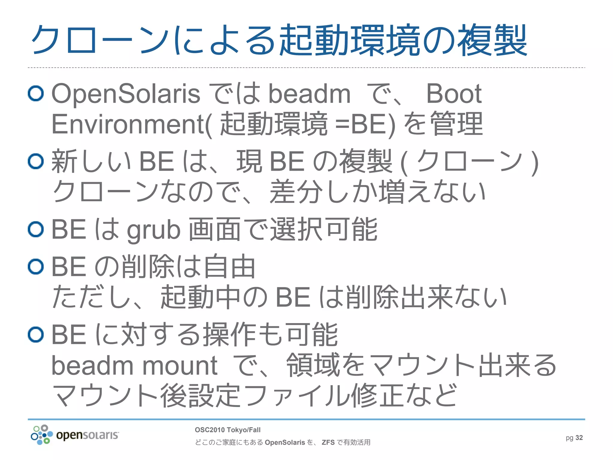 クローンによる起動環境の複製
OpenSolaris では beadm で、 Boot
Environment( 起動環境 =BE) を管理
新しい BE は、現 BE の複製 ( クローン )
クローンなので、差分しか増えない
BE は grub 画面で選択可能
BE の削除は自由
ただし、起動中の BE は削除出来ない
BE に対する操作も可能
beadm mount で、領域をマウント出来る
マウント後設定ファイル修正など
       OSC2010 Tokyo/Fall
                                             pg 32
       どこのご家庭にもある OpenSolaris を、 ZFS で有効活用
 
