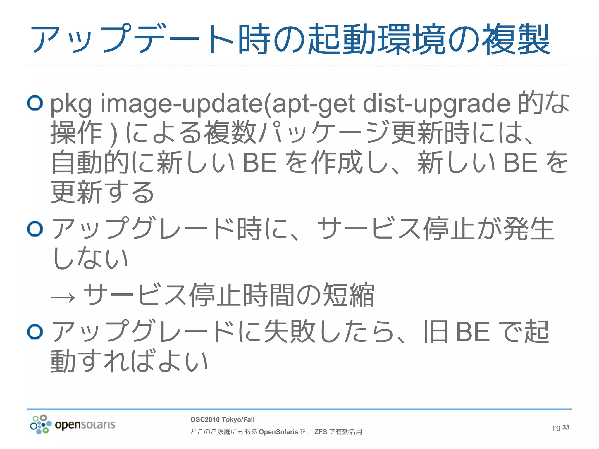 アップデート時の起動環境の複製
pkg image-update(apt-get dist-upgrade 的な
操作 ) による複数パッケージ更新時には、
自動的に新しい BE を作成し、新しい BE を
更新する
アップグレード時に、サービス停止が発生
しない
→ サービス停止時間の短縮
アップグレードに失敗したら、旧 BE で起
動すればよい
          OSC2010 Tokyo/Fall
                                                pg 33
          どこのご家庭にもある OpenSolaris を、 ZFS で有効活用
 
