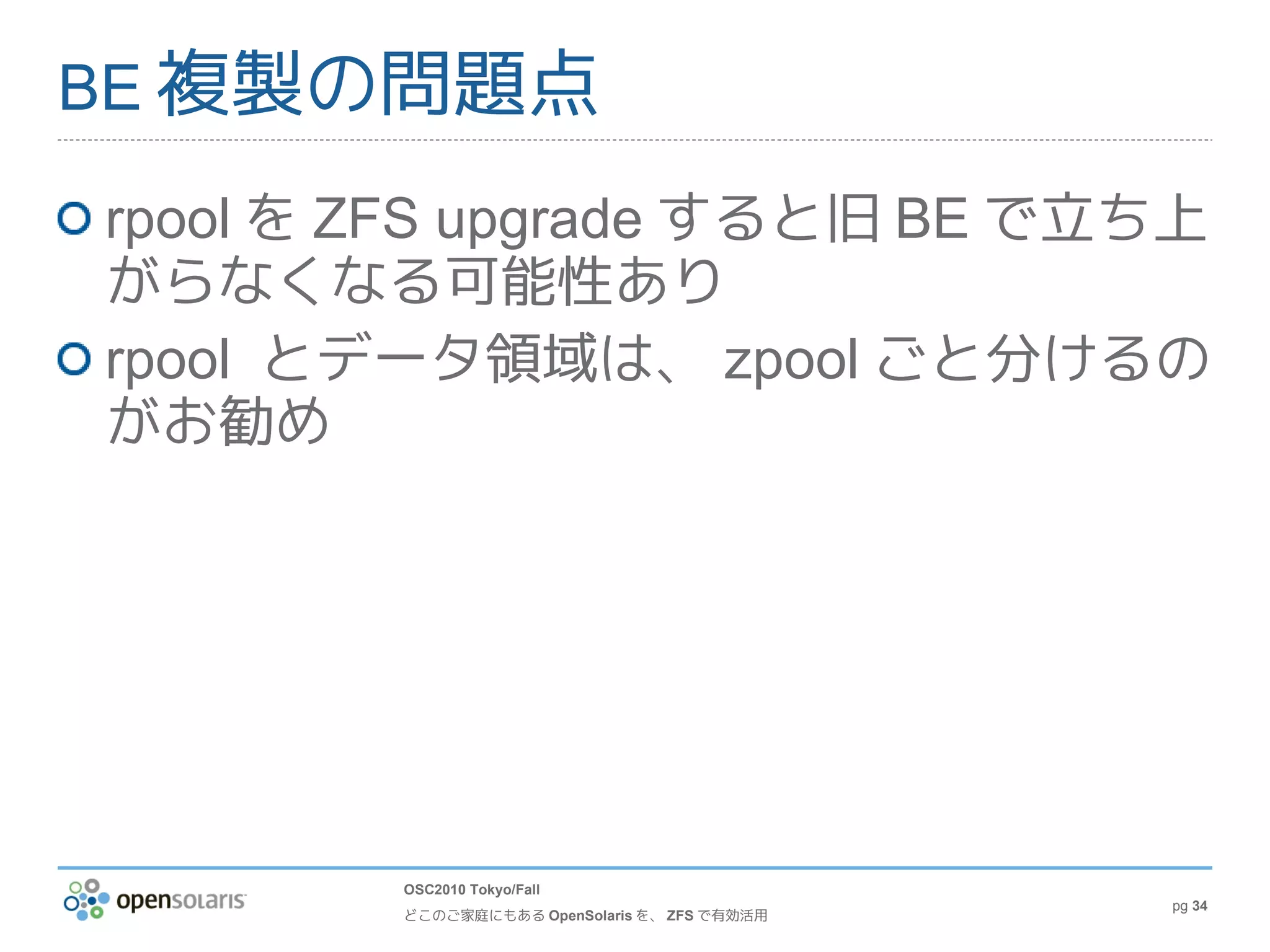 BE 複製の問題点

rpool を ZFS upgrade すると旧 BE で立ち上
がらなくなる可能性あり
rpool とデータ領域は、 zpool ごと分けるの
がお勧め




        OSC2010 Tokyo/Fall
                                              pg 34
        どこのご家庭にもある OpenSolaris を、 ZFS で有効活用
 