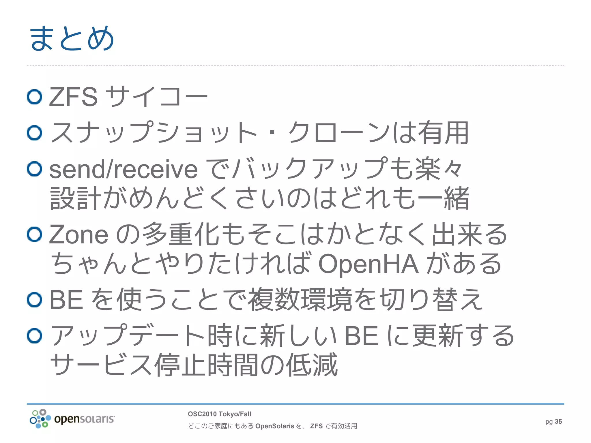 まとめ
ZFS サイコー
スナップショット・クローンは有用
send/receive でバックアップも楽々
設計がめんどくさいのはどれも一緒
Zone の多重化もそこはかとなく出来る
ちゃんとやりたければ OpenHA がある
BE を使うことで複数環境を切り替え
アップデート時に新しい BE に更新する
サービス停止時間の低減
      OSC2010 Tokyo/Fall
                                            pg 35
      どこのご家庭にもある OpenSolaris を、 ZFS で有効活用
 