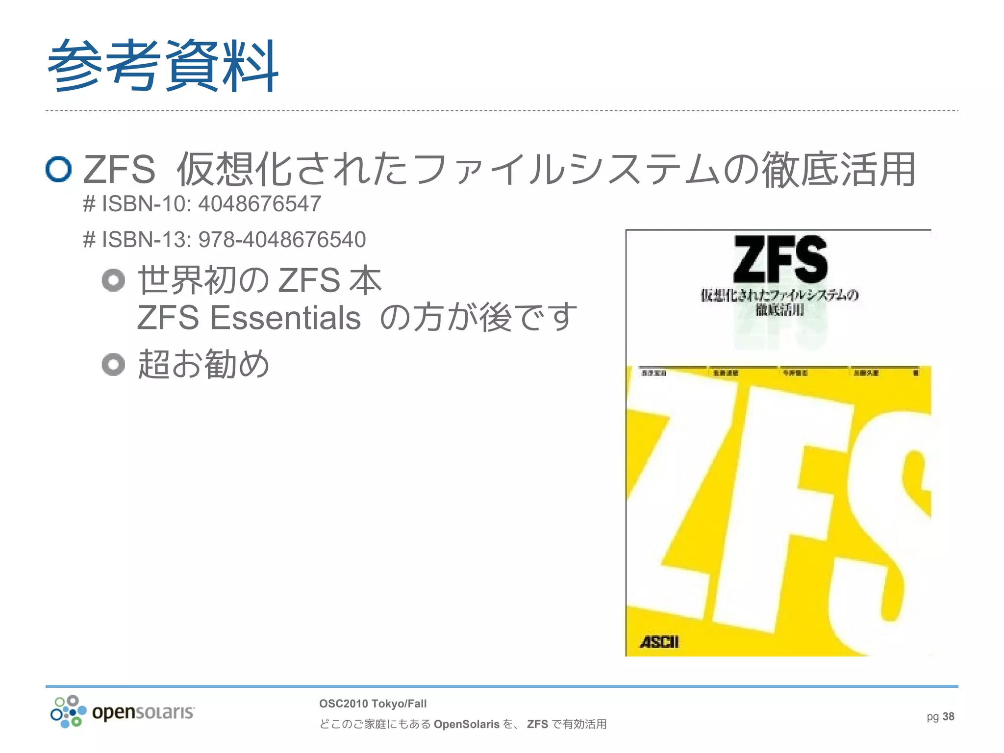 参考資料
ZFS 仮想化されたファイルシステムの徹底活用
# ISBN-10: 4048676547
# ISBN-13: 978-4048676540

    世界初の ZFS 本
    ZFS Essentials の方が後です
    超お勧め




                    OSC2010 Tokyo/Fall
                                                          pg 38
                    どこのご家庭にもある OpenSolaris を、 ZFS で有効活用
 