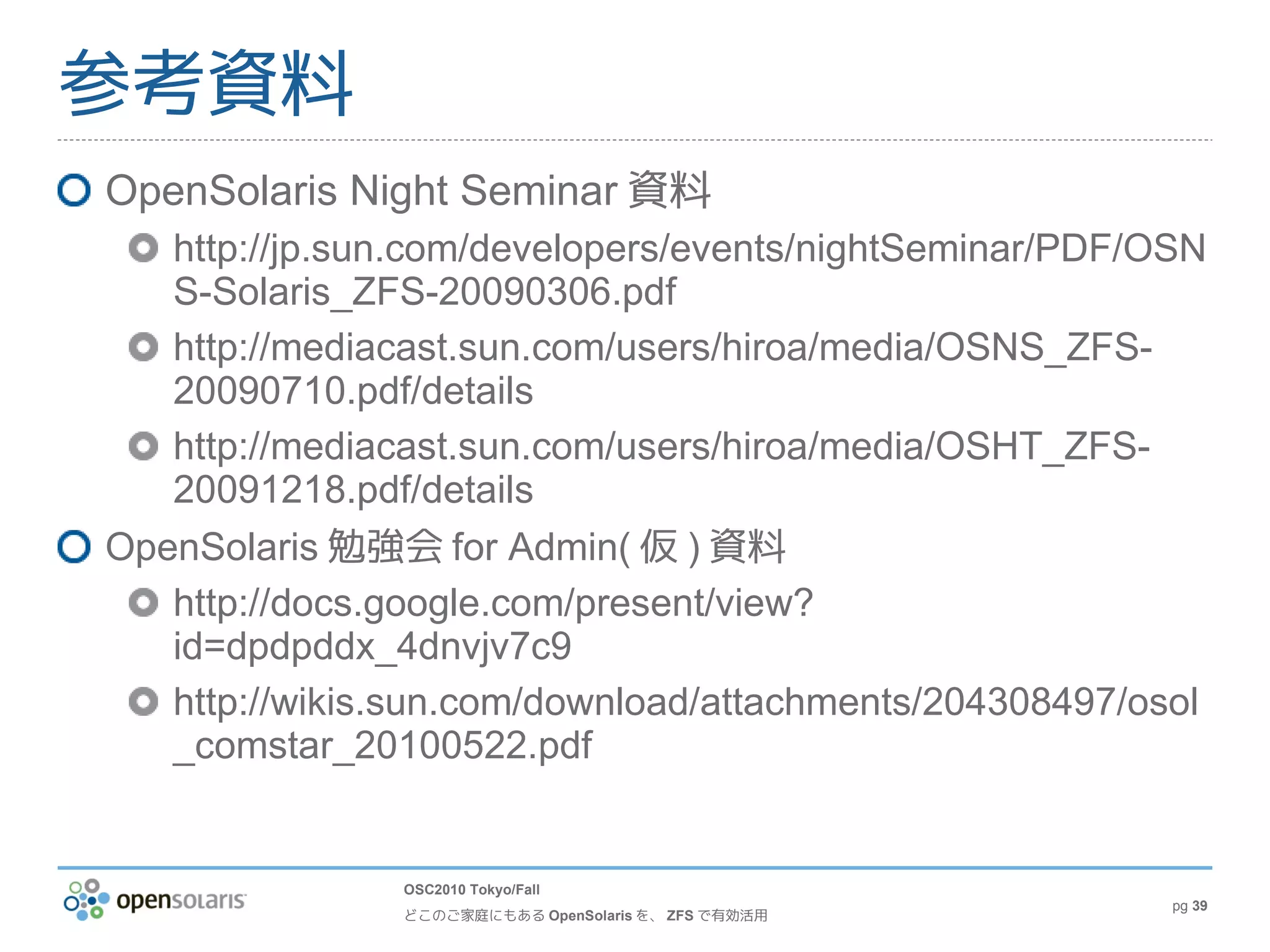 参考資料
OpenSolaris Night Seminar 資料
   http://jp.sun.com/developers/events/nightSeminar/PDF/OSN
   S-Solaris_ZFS-20090306.pdf
   http://mediacast.sun.com/users/hiroa/media/OSNS_ZFS-
   20090710.pdf/details
   http://mediacast.sun.com/users/hiroa/media/OSHT_ZFS-
   20091218.pdf/details
OpenSolaris 勉強会 for Admin( 仮 ) 資料
   http://docs.google.com/present/view?
   id=dpdpddx_4dnvjv7c9
   http://wikis.sun.com/download/attachments/204308497/osol
   _comstar_20100522.pdf


               OSC2010 Tokyo/Fall
                                                         pg 39
               どこのご家庭にもある OpenSolaris を、 ZFS で有効活用
 