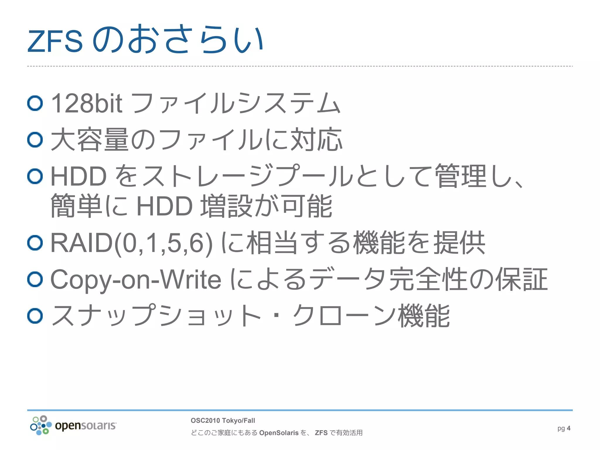ZFS のおさらい

128bit ファイルシステム
大容量のファイルに対応
HDD をストレージプールとして管理し、
簡単に HDD 増設が可能
RAID(0,1,5,6) に相当する機能を提供
Copy-on-Write によるデータ完全性の保証
スナップショット・クローン機能


       OSC2010 Tokyo/Fall
                                             pg 4
       どこのご家庭にもある OpenSolaris を、 ZFS で有効活用
 