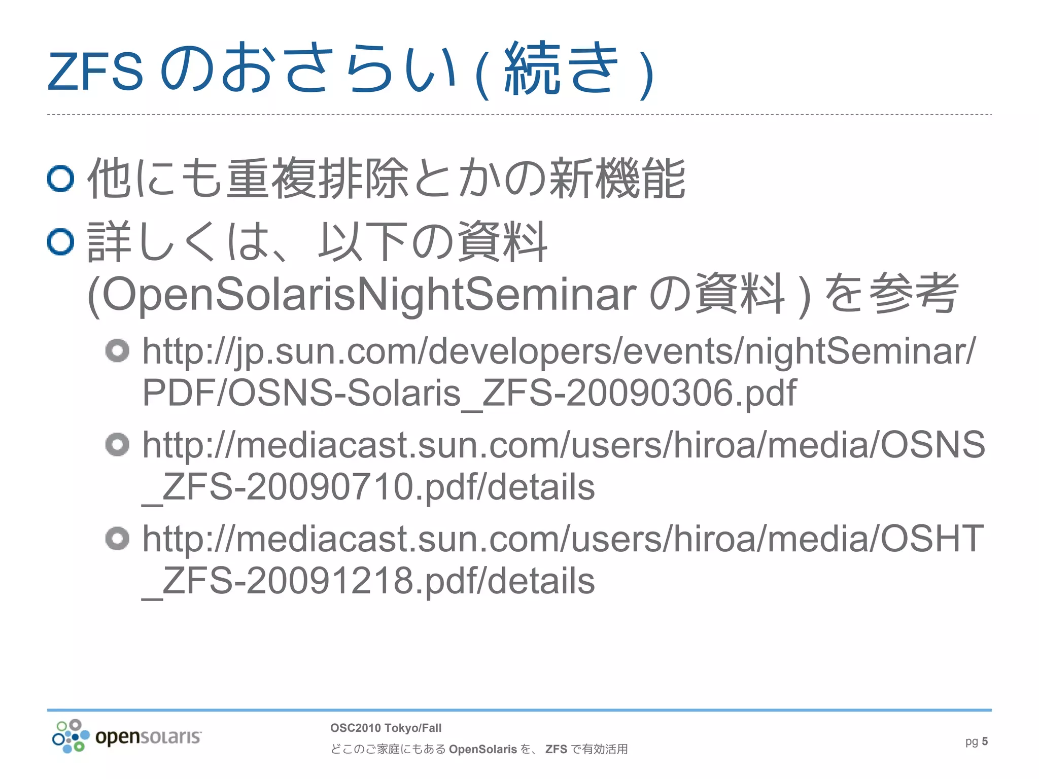 ZFS のおさらい ( 続き )

 他にも重複排除とかの新機能
 詳しくは、以下の資料
 (OpenSolarisNightSeminar の資料 ) を参考
   http://jp.sun.com/developers/events/nightSeminar/
   PDF/OSNS-Solaris_ZFS-20090306.pdf
   http://mediacast.sun.com/users/hiroa/media/OSNS
   _ZFS-20090710.pdf/details
   http://mediacast.sun.com/users/hiroa/media/OSHT
   _ZFS-20091218.pdf/details


             OSC2010 Tokyo/Fall
                                                   pg 5
             どこのご家庭にもある OpenSolaris を、 ZFS で有効活用
 