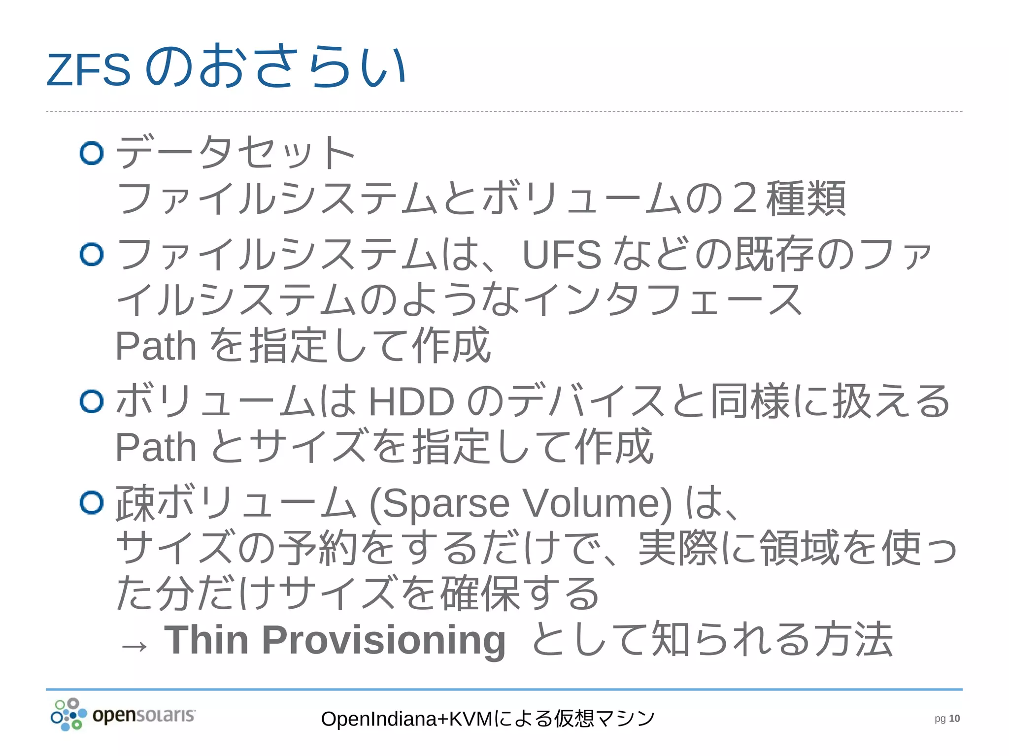 ZFS のおさらい
 データセット
 ファイルシステムとボリュームの２種類
 ファイルシステムは、UFS などの既存のファ
 イルシステムのようなインタフェース
 Path を指定して作成
 ボリュームは HDD のデバイスと同様に扱える
 Path とサイズを指定して作成
 疎ボリューム (Sparse Volume) は、
 サイズの予約をするだけで、実際に領域を使っ
 た分だけサイズを確保する
 → Thin Provisioning として知られる方法
        OpenIndiana+KVMによる仮想マシン   pg 10
 